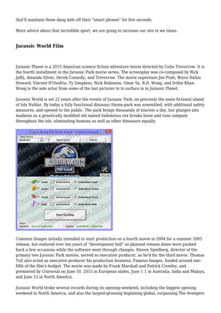 that'll maintain these dang kids off their "smart phones" for five seconds.
More advice about that incredible sport, we are going to increase our site in we times.
Jurassic World Film
Jurassic Planet is a 2015 American science fiction adventure movie directed by Colin Trevorrow. It is
the fourth installment in the Jurassic Park movie series. The screenplay was co-composed by Rick
Jaffa, Amanda Silver, Derek Connolly, and Trevorrow. The movie superstars Joe Pratt, Bryce Dallas
Howard, Vincent D'Onofrio, Ty Simpkins, Nick Robinson, Omar Sy, B.D. Wong, and Irrfan Khan.
Wong is the sole actor from some of the last pictures to to surface in in Jurassic Planet.
Jurassic World is set 22 years after the events of Jurassic Park, on precisely the same fictional island
of Isla Nublar. By today a fully functional dinosaur theme-park was assembled, with additional safety
measures, and opened to the public. The park brings thousands of tourists a day, but plunges into
madness as a genetically modified old named Indominus rex breaks loose and runs rampant
throughout the isle, eliminating humans as well as other dinosaurs equally.
Common Images initially intended to start production on a fourth movie in 2004 for a summer 2005
release, but endured over ten years of "development hell" as planned release dates were pushed
back a few occasions while the software went through changes. Steven Spielberg, director of the
primary two Jurassic Park movies, served as executive producer, as he'd for the third movie. Thomas
Tull also acted as executive producer his production business, Famous Images, funded around one-
fifth of the film's budget. The movie was made by Frank Marshall and Patrick Crowley, and
premiered by Universal on June 10, 2015 in European states, June 1 1 in Australia, India and Malaya,
and June 12 in North America.
Jurassic World broke several records during its opening-weekend, including the biggest opening
weekend in North America, and also the largest-grossing beginning global, surpassing The Avengers
 