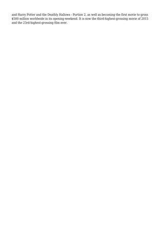 and Harry Potter and the Deathly Hallows - Portion 2, as well as becoming the first movie to gross
$500 million worldwide in its opening-weekend. It is now the third-highest-grossing movie of 2015
and the 23rd-highest-grossing film ever.
 