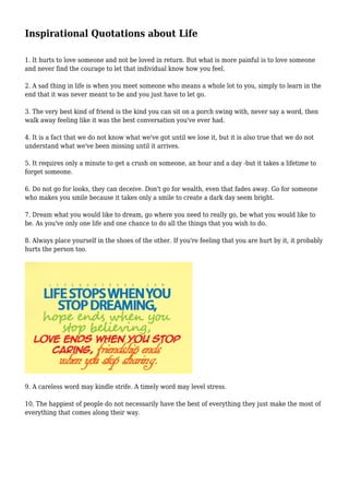 Inspirational Quotations about Life
1. It hurts to love someone and not be loved in return. But what is more painful is to love someone
and never find the courage to let that individual know how you feel.
2. A sad thing in life is when you meet someone who means a whole lot to you, simply to learn in the
end that it was never meant to be and you just have to let go.
3. The very best kind of friend is the kind you can sit on a porch swing with, never say a word, then
walk away feeling like it was the best conversation you've ever had.
4. It is a fact that we do not know what we've got until we lose it, but it is also true that we do not
understand what we've been missing until it arrives.
5. It requires only a minute to get a crush on someone, an hour and a day -but it takes a lifetime to
forget someone.
6. Do not go for looks, they can deceive. Don't go for wealth, even that fades away. Go for someone
who makes you smile because it takes only a smile to create a dark day seem bright.
7. Dream what you would like to dream, go where you need to really go, be what you would like to
be. As you've only one life and one chance to do all the things that you wish to do.
8. Always place yourself in the shoes of the other. If you're feeling that you are hurt by it, it probably
hurts the person too.
9. A careless word may kindle strife. A timely word may level stress.
10. The happiest of people do not necessarily have the best of everything they just make the most of
everything that comes along their way.
 