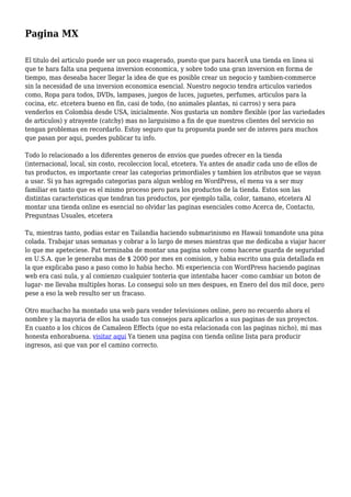 Pagina MX
El titulo del articulo puede ser un poco exagerado, puesto que para hacerÂ una tienda en linea si
que te hara falta una pequena inversion economica, y sobre todo una gran inversion en forma de
tiempo, mas deseaba hacer llegar la idea de que es posible crear un negocio y tambien-commerce
sin la necesidad de una inversion economica esencial. Nuestro negocio tendra articulos variedos
como, Ropa para todos, DVDs, lampases, juegos de luces, juguetes, perfumes, articulos para la
cocina, etc. etcetera bueno en fin, casi de todo, (no animales plantas, ni carros) y sera para
venderlos en Colombia desde USA, inicialmente. Nos gustaria un nombre flexible (por las variedades
de articulos) y atrayente (catchy) mas no larguisimo a fin de que nuestros clientes del servicio no
tengan problemas en recordarlo. Estoy seguro que tu propuesta puede ser de interes para muchos
que pasan por aqui, puedes publicar tu info.
Todo lo relacionado a los diferentes generos de envios que puedes ofrecer en la tienda
(internacional, local, sin costo, recoleccion local, etcetera. Ya antes de anadir cada uno de ellos de
tus productos, es importante crear las categorias primordiales y tambien los atributos que se vayan
a usar. Si ya has agregado categorias para algun weblog en WordPress, el menu va a ser muy
familiar en tanto que es el mismo proceso pero para los productos de la tienda. Estos son las
distintas caracteristicas que tendran tus productos, por ejemplo talla, color, tamano, etcetera Al
montar una tienda online es esencial no olvidar las paginas esenciales como Acerca de, Contacto,
Preguntnas Usuales, etcetera
Tu, mientras tanto, podias estar en Tailandia haciendo submarinismo en Hawaii tomandote una pina
colada. Trabajar unas semanas y cobrar a lo largo de meses mientras que me dedicaba a viajar hacer
lo que me apeteciese. Pat terminaba de montar una pagina sobre como hacerse guarda de seguridad
en U.S.A. que le generaba mas de $ 2000 por mes en comision, y habia escrito una guia detallada en
la que explicaba paso a paso como lo habia hecho. Mi experiencia con WordPress haciendo paginas
web era casi nula, y al comienzo cualquier tonteria que intentaba hacer -como cambiar un boton de
lugar- me llevaba multiples horas. Lo consegui solo un mes despues, en Enero del dos mil doce, pero
pese a eso la web resulto ser un fracaso.
Otro muchacho ha montado una web para vender televisiones online, pero no recuerdo ahora el
nombre y la mayoria de ellos ha usado tus consejos para aplicarlos a sus paginas de sus proyectos.
En cuanto a los chicos de Camaleon Effects (que no esta relacionada con las paginas nicho), mi mas
honesta enhorabuena. visitar aqui Ya tienen una pagina con tienda online lista para producir
ingresos, asi que van por el camino correcto.
 