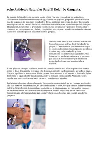 ocho Antidotos Naturales Para El Dolor De Garganta.
La mayoria de los dolores de garganta son de origen viral y no responden a los antibioticos.
Clinicamente denominado como faringitis â€˜, un dolor de garganta que pueden persistir durante
mas de un periodo de tres dias y es indicativo de una condicion mas severa. Un dolor de garganta
severo podria ser un sintoma de ciertas condiciones medicas latentes, como la amigdalitis laringitis.
El sarampion, la varicela y la grupa (una enfermedad de los lactantes y pequenos de corta edad y
ocasionar tos y ronquera duras y fiebre y complejidad para respirar) son ciertas otras enfermedades
virales que asimismo pueden ocasionar dolor de garganta.
Las soluciones medicas son asimismo alternativas
frecuentes cuando se trata de aliviar el dolor de
garganta. En estos casos, puedes decantarse por
los tradicionales caramelos analgesicos que alivian
la molestias y reducen el dolor y ardor,
normalmente con sabores muy agradables. Otra
buena opcion son los aerosoles para la garganta,
que asisten a reducir el dolor y la inflamacion
anestesiando el area, una solucion veloz y
eficiente.
Hacer gargaras con agua salobre es uno de los remedios caseros mas eficaces para sanar una tos
seca y el dolor de garganta. Si el agua esta demasiado caliente, puedes agregarle un tanto de agua a
fria para equilibrar la temperatura. El efecto tiene 2 mecanismos: la sal bloquea el desarrollo de las
bacterias y el agua caliente trata la inflamacion y la comezon en la garganta. Asimismo puedes
mezclar curcuma con el agua y hacer gargaras con esta nueva solucion.
Las bebidas calmantes calman el malestar de garganta con propiedad, por servirnos de un ejemplo,
una taza de te con jengibre rallado, no unicamente calma el dolor, sino que tambien es refrescante y
nutritiva. Si la infeccion de garganta es producida por la obstruccion de las vias nasales, entonces
los aerosoles hechos para eliminar este inconveniente son una importante opcion alternativa.
Representa una alternativa natural que contrarresta la congestion que trae consigo un dolor de
garganta.
 