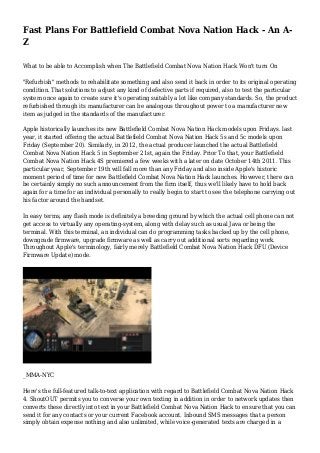 Fast Plans For Battlefield Combat Nova Nation Hack - An A-
Z
What to be able to Accomplish when The Battlefield Combat Nova Nation Hack Won't turn On
"Refurbish" methods to rehabilitate something and also send it back in order to its original operating
condition. That solutions to adjust any kind of defective parts if required, also to test the particular
system once again to create sure it's operating suitably a lot like company standards. So, the product
refurbished through its manufacturer can be analogous throughout power to a manufacturer new
item as judged in the standards of the manufacturer.
Apple historically launches its new Battlefield Combat Nova Nation Hack models upon Fridays. last
year, it started offering the actual Battlefield Combat Nova Nation Hack 5s and 5c models upon
Friday (September 20). Similarly, in 2012, the actual producer launched the actual Battlefield
Combat Nova Nation Hack 5 in September 21st, again the Friday. Prior To that, your Battlefield
Combat Nova Nation Hack 4S premiered a few weeks with a later on date October 14th 2011. This
particular year, September 19th will fall more than any Friday and also inside Apple's historic
moment period of time for new Battlefield Combat Nova Nation Hack launches. However, there can
be certainly simply no such announcement from the firm itself, thus we'll likely have to hold back
again for a time for an individual personally to really begin to start to see the telephone carrying out
his factor around the handset.
In easy terms, any flash mode is definitely a breeding ground by which the actual cell phone can not
get access to virtually any operating-system, along with delay such as usual Java or being the
terminal. With this terminal, an individual can do programming tasks backed up by the cell phone,
downgrade firmware, upgrade firmware as well as carry out additional sorts regarding work.
Throughout Apple's terminology, fairly merely Battlefield Combat Nova Nation Hack DFU (Device
Firmware Update) mode.
_MMA-NYC
Here's the full-featured talk-to-text application with regard to Battlefield Combat Nova Nation Hack
4. ShoutOUT permits you to converse your own texting in addition in order to network updates then
converts these directly into text in your Battlefield Combat Nova Nation Hack to ensure that you can
send it for any contacts or your current Facebook account. Inbound SMS messages that a person
simply obtain expense nothing and also unlimited, while voice-generated texts are charged in a
 