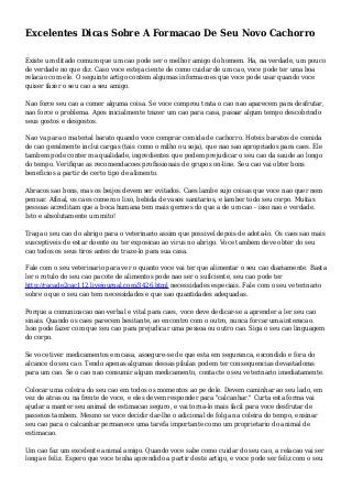 Excelentes Dicas Sobre A Formacao De Seu Novo Cachorro
Existe um ditado comum que um cao pode ser o melhor amigo do homem. Ha, na verdade, um pouco
de verdade no que diz. Caso voce esteja ciente de como cuidar de um cao, voce pode ter uma boa
relacao com ele. O seguinte artigo contem algumas informacoes que voce pode usar quando voce
quiser fazer o seu cao a seu amigo.
Nao force seu cao a comer alguma coisa. Se voce comprou trata o cao nao aparecem para desfrutar,
nao force o problema. Apos inicialmente trazer um cao para casa, passar algum tempo descobrindo
seus gostos e desgostos.
Nao va para o material barato quando voce comprar comida de cachorro. Hoteis baratos de comida
de cao geralmente inclui cargas (tais como o milho ou soja), que nao sao apropriados para caes. Ele
tambem pode conter ma qualidade, ingredientes que podem prejudicar o seu cao da saude ao longo
do tempo. Verifique as recomendacoes profissionais de grupos on-line. Seu cao vai obter bons
beneficios a partir de certo tipo de alimento.
Abracos sao bons, mas os beijos devem ser evitados. Caes lambe sujo coisas que voce nao quer nem
pensar. Afinal, os caes comem o lixo, bebida de vasos sanitarios, e lamber todo seu corpo. Muitas
pessoas acreditam que a boca humana tem mais germes do que a de um cao - isso nao e verdade.
Isto e absolutamente um mito!
Traga o seu cao do abrigo para o veterinario assim que possivel depois de adota-lo. Os caes sao mais
susceptiveis de estar doente ou ter exposicao ao virus no abrigo. Voce tambem deve obter do seu
cao todos os seus tiros antes de traze-lo para sua casa.
Fale com o seu veterinario para ver o quanto voce vai ter que alimentar o seu cao diariamente. Basta
ler o rotulo do seu cao pacote de alimentos pode nao ser o suficiente, seu cao pode ter
http://racade2cac112.livejournal.com/3426.html necessidades especiais. Fale com o seu veterinario
sobre o que o seu cao tem necessidades e que sao quantidades adequadas.
Porque a comunicacao nao-verbal e vital para caes, voce deve dedicar-se a aprender a ler seu cao
sinais. Quando os caes parecem hesitante, ao encontro com o outro, nunca forcar uma interacao.
Isso pode fazer com que seu cao para prejudicar uma pessoa ou outro cao. Siga o seu cao linguagem
do corpo.
Se voce tiver medicamentos em casa, assegure-se de que esta em seguranca, escondido e fora do
alcance do seu cao. Tendo apenas algumas dessas pilulas podem ter consequencias devastadoras
para um cao. Se o cao nao consumir algum medicamento, contacte o seu veterinario imediatamente.
Colocar uma coleira do seu cao em todos os momentos ao pe dele. Devem caminhar ao seu lado, em
vez de atras ou na frente de voce, e eles devem responder para "calcanhar." Curta esta forma vai
ajudar a manter seu animal de estimacao seguro, e vai torna-lo mais facil para voce desfrutar de
passeios tambem. Mesmo se voce decidir dar-lhe o adicional de folga na coleira do tempo, ensinar
seu cao para o calcanhar permanece uma tarefa importante como um proprietario do animal de
estimacao.
Um cao faz um excelente animal amigo. Quando voce sabe como cuidar do seu cao, a relacao vai ser
longa e feliz. Espero que voce tenha aprendido a partir deste artigo, e voce pode ser feliz com o seu
 