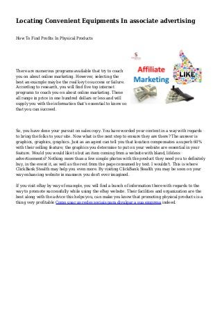 Locating Convenient Equipments In associate advertising
How To Find Profits In Physical Products
There are numerous programs available that try to coach
you on about online marketing. However, selecting the
best an example may be the real key to success or failure.
According to research, you will find five top internet
programs to coach you on about online marketing. These
all range in price in one hundred dollars or less and will
supply you with the information that's essential to know so
that you can succeed.
So, you have done your pursuit on sales copy. You have worded your content in a way with regards
to bring the folks to your site. Now what is the next step to ensure they are there? The answer is
graphics, graphics, graphics. Just as an agent can tell you that location compensates a superb 60%
with their selling feature; the graphics you determine to put on your website are essential in your
feature. Would you would like to but an item coming from a website with bland, lifeless
advertisements? Nothing more than a few simple photos with the product they need you to definitely
buy, in the event it, as well as the rest from the page consumed by text. I wouldn't. This is where
ClickBank Stealth may help you even more. By visiting ClickBank Stealth you may be soon on your
way enhancing website in manners you don't ever imagined.
If you visit eBay by way of example, you will find a bunch of information there with regards to the
way to promote successfully while using the eBay website. Their facilities and organization are the
best along with the advice this helps you, can make you know that promoting physical products is a
thing very profitable Como usar as redes sociais para divulgar a sua empresa indeed.
 