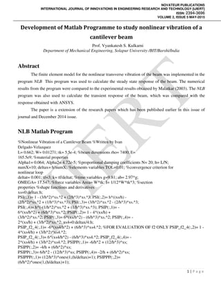 NOVATEUR PUBLICATIONS
INTERNATIONAL JOURNAL OF INNOVATIONS IN ENGINEERING RESEARCH AND TECHNOLOGY [IJIERT]
ISSN: 2394-3696
VOLUME 2, ISSUE 5 MAY-2015
1 | P a g e
Development of Matlab Programme to study nonlinear vibration of a
cantilever beam
Prof. Vyankatesh S. Kulkarni
Department of Mechanical Engineering, Solapur University /BIT/Barshi/India
Abstract
The finite element model for the nonlinear transverse vibration of the beam was implemented in the
program NLB This program was used to calculate the steady state response of the beam. The numerical
results from the program were compared to the experimental results obtained by Malatkar (2003). The NLB
program was also used to calculate the transient response of the beam, which was compared with the
response obtained with ANSYS.
The paper is a extension of the research papers which has been published earlier in this issue of
journal and December 2014 issue.
NLB Matlab Program
%Nonlinear Vibration of a Cantilever Beam %Written by Ivan
Delgado-Velazquez
L= 0.662; W= 0.01271; tk= 5.5e-4; %beam dimensions rho= 7400; E=
165.5e9; %material properties
Alpha1= 0.064; Alpha2= 4.72e-5; %proportional damping coefficients N= 20; h= L/N;
numX=10; deltax= h/numX; %elements variables TOL=0.01; %convergence criterion for
nonlinear loop
deltat= 0.001; tf=3; k= tf/deltat; %time variables g=9.81; ab= 2.97*g;
OMEGA= 17.547; %force variables Area= W*tk; I= 1/12*W*tk^3; %section
properties %shape functions and derivatives
xs=0:deltax:h;
PSI(:,1)= 1 - (3/h^2)*xs.^2 + (2/h^3)*xs.^3; PSI(:,2)= h*((xs/h) -
(2/h^2)*xs.^2 + (1/h^3)*xs.^3); PSI(:,3)= (3/h^2)*xs.^2 - (2/h^3)*xs.^3;
PSI(:,4)= h*(-(1/h^2)*xs.^2 + (1/h^3)*xs.^3); PSIP(:,1)= -
6*(xs/h^2) + (6/h^3)*xs.^2; PSIP(:,2)= 1 - 4*(xs/h) +
(3/h^2)*xs.^2; PSIP(:,3)= 6*(xs/h^2) - (6/h^3)*xs.^2; PSIP(:,4)= -
2*(xs/h) + (3/h^2)*xs.^2; xs4=0:deltax/4:h;
PSIP_f2_4(:,1)= -6*(xs4/h^2) + (6/h^3)*xs4.^2; %FOR EVALUATION OF f2 ONLY PSIP_f2_4(:,2)= 1 -
4*(xs4/h) + (3/h^2)*xs4.^2;
PSIP_f2_4(:,3)= 6*(xs4/h^2) - (6/h^3)*xs4.^2; PSIP_f2_4(:,4)= -
2*(xs4/h) + (3/h^2)*xs4.^2; PSIPP(:,1)= -6/h^2 + (12/h^3)*xs;
PSIPP(:,2)= -4/h + (6/h^2)*xs;
PSIPP(:,3)= 6/h^2 - (12/h^3)*xs; PSIPP(:,4)= -2/h + (6/h^2)*xs;
PSIPPP(:,1)= (12/h^3)*ones(1,(h/deltax)+1); PSIPPP(:,2)=
(6/h^2)*ones(1,(h/deltax)+1);
 