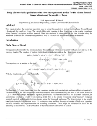 INTERNATIONAL JOURNAL OF INNOVATIONS IN ENGINEERING
Study of numerical algorithm used to solve the equation of motion for the planar flexural
forced vibration of the cantilever beam
Department of Mechanical
Abstract
This paper develops the numerical algorithm used to solve the equation of motion for the planar flexural forced
vibration of the cantilever beam. The partial differential equation is first discretized in the spatial coordinate
using Galerkin's weighted residual method.
Newmark technique and a numerical algorithm is used to calculate the nonlinear response of the beam
Introduction
Finite Element Model
The equation of motion for the nonlinear planar flexural forced vibration of a cantilever beam was derived in the
previous chapter. The equation of motion for the transverse displacement in the
This equation can be written in the form
With the functions f1, f2, f3 , and F given by
f1 = (v'v'')', f2 =
∂
2 s s
∫∫v'
2
∂t
2
l 0
The functions f1, f2, and f3 originate from the curvature, inertial, and gravitational nonlinear effects, respectively.
The function F is the force associated with the transverse displacement exciting the base of the beam. Equation
(1.2) is a nonlinear integro-differential equation,
approximate solution is sought by discretizing (1.2), first in the spatial coordinate using Galerkin's weighted
residuals method, and then in the time domain using the Newmark technique. The
coordinate is carried out in three steps: (1) mesh generation and function approximation, (2) element equation,
and (3) assembly and implementation of boundary conditions. These steps are discussed in detail in the
remaining of this section. The discretization in the time domain is the focus of section
INTERNATIONAL JOURNAL OF INNOVATIONS IN ENGINEERING RESEARCH AND TECHNOLOGY [IJIERT]
VOLUME 2, ISSUE
Study of numerical algorithm used to solve the equation of motion for the planar flexural
forced vibration of the cantilever beam
Prof. Vyankatesh S. Kulkarni
Department of Mechanical Engineering, Solapur University /BIT/Barshi/India
the numerical algorithm used to solve the equation of motion for the planar flexural forced
vibration of the cantilever beam. The partial differential equation is first discretized in the spatial coordinate
kin's weighted residual method. Then, the equation is discretized in the time doma
numerical algorithm is used to calculate the nonlinear response of the beam
The equation of motion for the nonlinear planar flexural forced vibration of a cantilever beam was derived in the
previous chapter. The equation of motion for the transverse displacement in the y direction is given by
(1.1)
the form
(1.2)
given by
2
dsds , f3 = (s − l)v"+v', F = ρAab cosΩt
originate from the curvature, inertial, and gravitational nonlinear effects, respectively.
is the force associated with the transverse displacement exciting the base of the beam. Equation
differential equation, for which a closed form solution is not available. Therefore, an
approximate solution is sought by discretizing (1.2), first in the spatial coordinate using Galerkin's weighted
residuals method, and then in the time domain using the Newmark technique. The discretization in the spatial
coordinate is carried out in three steps: (1) mesh generation and function approximation, (2) element equation,
and (3) assembly and implementation of boundary conditions. These steps are discussed in detail in the
f this section. The discretization in the time domain is the focus of section
NOVATEUR PUBLICATIONS
RESEARCH AND TECHNOLOGY [IJIERT]
ISSN: 2394-3696
VOLUME 2, ISSUE 5 MAY-2015
1 | P a g e
Study of numerical algorithm used to solve the equation of motion for the planar flexural
Engineering, Solapur University /BIT/Barshi/India
the numerical algorithm used to solve the equation of motion for the planar flexural forced
vibration of the cantilever beam. The partial differential equation is first discretized in the spatial coordinate
the equation is discretized in the time domain using the
numerical algorithm is used to calculate the nonlinear response of the beam.
The equation of motion for the nonlinear planar flexural forced vibration of a cantilever beam was derived in the
direction is given by
(1.3)
originate from the curvature, inertial, and gravitational nonlinear effects, respectively.
is the force associated with the transverse displacement exciting the base of the beam. Equation
for which a closed form solution is not available. Therefore, an
approximate solution is sought by discretizing (1.2), first in the spatial coordinate using Galerkin's weighted
discretization in the spatial
coordinate is carried out in three steps: (1) mesh generation and function approximation, (2) element equation,
and (3) assembly and implementation of boundary conditions. These steps are discussed in detail in the
 