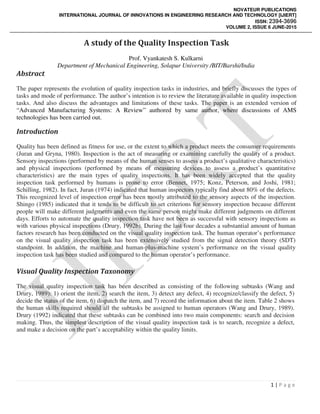 NOVATEUR PUBLICATIONS
INTERNATIONAL JOURNAL OF INNOVATIONS IN ENGINEERING RESEARCH AND TECHNOLOGY [IJIERT]
ISSN: 2394-3696
VOLUME 2, ISSUE 6 JUNE-2015
1 | P a g e
A study of the Quality Inspection Task
Prof. Vyankatesh S. Kulkarni
Department of Mechanical Engineering, Solapur University /BIT/Barshi/India
Abstract
The paper represents the evolution of quality inspection tasks in industries, and briefly discusses the types of
tasks and mode of performance. The author’s intention is to review the literature available in quality inspection
tasks. And also discuss the advantages and limitations of these tasks. The paper is an extended version of
“Advanced Manufacturing Systems: A Review” authored by same author, where discussions of AMS
technologies has been carried out.
Introduction
Quality has been defined as fitness for use, or the extent to which a product meets the consumer requirements
(Juran and Gryna, 1980). Inspection is the act of measuring or examining carefully the quality of a product.
Sensory inspections (performed by means of the human senses to assess a product’s qualitative characteristics)
and physical inspections (performed by means of measuring devices to assess a product’s quantitative
characteristics) are the main types of quality inspections. It has been widely accepted that the quality
inspection task performed by humans is prone to error (Bennet, 1975; Konz, Peterson, and Joshi, 1981;
Schilling, 1982). In fact, Juran (1974) indicated that human inspectors typically find about 80% of the defects.
This recognized level of inspection error has been mostly attributed to the sensory aspects of the inspection.
Shingo (1985) indicated that it tends to be difficult to set criterions for sensory inspection because different
people will make different judgments and even the same person might make different judgments on different
days. Efforts to automate the quality inspection task have not been as successful with sensory inspections as
with various physical inspections (Drury, 1992b). During the last four decades a substantial amount of human
factors research has been conducted on the visual quality inspection task. The human operator’s performance
on the visual quality inspection task has been extensively studied from the signal detection theory (SDT)
standpoint. In addition, the machine and human-plus-machine system’s performance on the visual quality
inspection task has been studied and compared to the human operator’s performance.
Visual Quality Inspection Taxonomy
The visual quality inspection task has been described as consisting of the following subtasks (Wang and
Drury, 1989): 1) orient the item, 2) search the item, 3) detect any defect, 4) recognize/classify the defect, 5)
decide the status of the item, 6) dispatch the item, and 7) record the information about the item. Table 2 shows
the human skills required should all the subtasks be assigned to human operators (Wang and Drury, 1989).
Drury (1992) indicated that these subtasks can be combined into two main components: search and decision
making. Thus, the simplest description of the visual quality inspection task is to search, recognize a defect,
and make a decision on the part’s acceptability within the quality limits.
 