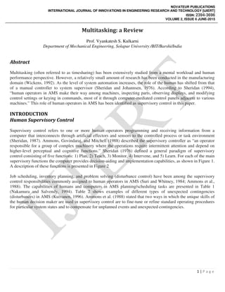 NOVATEUR PUBLICATIONS
INTERNATIONAL JOURNAL OF INNOVATIONS IN ENGINEERING RESEARCH AND TECHNOLOGY [IJIERT]
ISSN: 2394-3696
VOLUME 2, ISSUE 6 JUNE-2015
1 | P a g e
Multitasking: a Review
Prof. Vyankatesh S. Kulkarni
Department of Mechanical Engineering, Solapur University /BIT/Barshi/India
Abstract
Multitasking (often referred to as timesharing) has been extensively studied from a mental workload and human
performance perspective. However, a relatively small amount of research has been conducted in the manufacturing
domain (Wickens, 1992). As the level of system automation increases, the role of the human has shifted from that
of a manual controller to system supervisor (Sheridan and Johannsen, 1976). According to Sheridan (1994),
“human operators in AMS make their way among machines, inspecting parts, observing displays, and modifying
control settings or keying in commands, most of it through computer-mediated control panels adjacent to various
machines.” This role of human operators in AMS has been identified as supervisory control in this paper.
INTRODUCTION
Human Supervisory Control
Supervisory control refers to one or more human operators programming and receiving information from a
computer that interconnects through artificial effectors and sensors to the controlled process or task environment
(Sheridan, 1987). Ammons, Govindaraj, and Mitchell (1988) described the supervisory controller as “an operator
responsible for a group of complex machinery where the operations require intermittent attention and depend on
higher-level perceptual and cognitive functions.” Sheridan (1976) defined a general paradigm of supervisory
control consisting of five functions: 1) Plan, 2) Teach, 3) Monitor, 4) Intervene, and 5) Learn. For each of the main
supervisory functions the computer provides decision-aiding and implementation capabilities, as shown in Figure 1.
A description of these functions is presented in Figure 2
Job scheduling, inventory planning, and problem solving (disturbance control) have been among the supervisory
control responsibilities commonly assigned to human operators in AMS (Suri and Whitney, 1984; Ammons et al.,
1988). The capabilities of humans and computers in AMS planning/scheduling tasks are presented in Table 1
(Nakamura and Salvendy, 1994). Table 2 shows examples of different types of unexpected contingencies
(disturbances) in AMS (Kuivanen, 1996). Ammons et al. (1988) stated that two ways in which the unique skills of
the human decision maker are used in supervisory control are to fine-tune or refine standard operating procedures
for particular system states and to compensate for unplanned events and unexpected contingencies.
 