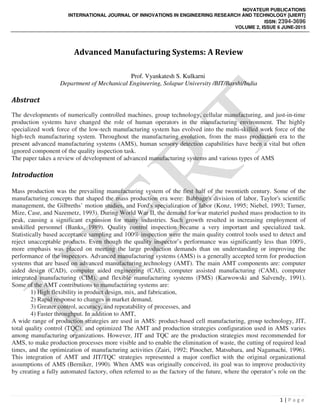 NOVATEUR PUBLICATIONS
INTERNATIONAL JOURNAL OF INNOVATIONS IN ENGINEERING RESEARCH AND TECHNOLOGY [IJIERT]
ISSN: 2394-3696
VOLUME 2, ISSUE 6 JUNE-2015
1 | P a g e
Advanced Manufacturing Systems: A Review
Prof. Vyankatesh S. Kulkarni
Department of Mechanical Engineering, Solapur University /BIT/Barshi/India
Abstract
The developments of numerically controlled machines, group technology, cellular manufacturing, and just-in-time
production systems have changed the role of human operators in the manufacturing environment. The highly
specialized work force of the low-tech manufacturing system has evolved into the multi-skilled work force of the
high-tech manufacturing system. Throughout the manufacturing evolution, from the mass production era to the
present advanced manufacturing systems (AMS), human sensory detection capabilities have been a vital but often
ignored component of the quality inspection task.
The paper takes a review of development of advanced manufacturing systems and various types of AMS
Introduction
Mass production was the prevailing manufacturing system of the first half of the twentieth century. Some of the
manufacturing concepts that shaped the mass production era were: Babbage's division of labor, Taylor's scientific
management, the Gilbreths’ motion studies, and Ford's specialization of labor (Konz, 1995; Niebel, 1993; Turner,
Mize, Case, and Nazemetz, 1993). During World War II, the demand for war materiel pushed mass production to its
peak, causing a significant expansion for many industries. Such growth resulted in increasing employment of
unskilled personnel (Banks, 1989). Quality control inspection became a very important and specialized task.
Statistically based acceptance sampling and 100% inspection were the main quality control tools used to detect and
reject unacceptable products. Even though the quality inspector’s performance was significantly less than 100%,
more emphasis was placed on meeting the large production demands than on understanding or improving the
performance of the inspectors. Advanced manufacturing systems (AMS) is a generally accepted term for production
systems that are based on advanced manufacturing technology (AMT). The main AMT components are: computer
aided design (CAD), computer aided engineering (CAE), computer assisted manufacturing (CAM), computer
integrated manufacturing (CIM), and flexible manufacturing systems (FMS) (Karwowski and Salvendy, 1991).
Some of the AMT contributions to manufacturing systems are:
1) High flexibility in product design, mix, and fabrication,
2) Rapid response to changes in market demand,
3) Greater control, accuracy, and repeatability of processes, and
4) Faster throughput. In addition to AMT,
A wide range of production strategies are used in AMS: product-based cell manufacturing, group technology, JIT,
total quality control (TQC), and optimized The AMT and production strategies configuration used in AMS varies
among manufacturing organizations. However, JIT and TQC are the production strategies most recommended for
AMS, to make production processes more visible and to enable the elimination of waste, the cutting of required lead
times, and the optimization of manufacturing activities (Zairi, 1992; Pinochet, Matsubara, and Nagamachi, 1996).
This integration of AMT and JIT/TQC strategies represented a major conflict with the original organizational
assumptions of AMS (Berniker, 1990). When AMS was originally conceived, its goal was to improve productivity
by creating a fully automated factory, often referred to as the factory of the future, where the operator’s role on the
 