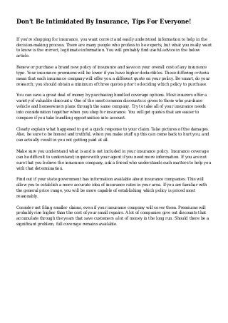 Don't Be Intimidated By Insurance, Tips For Everyone!
If you're shopping for insurance, you want correct and easily understood information to help in the
decision-making process. There are many people who profess to be experts, but what you really want
to know is the correct, legitimate information. You will probably find useful advice in the below
article.
Renew or purchase a brand new policy of insurance and save on your overall cost of any insurance
type. Your insurance premiums will be lower if you have higher deductibles. These differing criteria
mean that each insurance company will offer you a different quote on your policy. Be smart, do your
research; you should obtain a minimum of three quotes prior to deciding which policy to purchase.
You can save a great deal of money by purchasing bundled coverage options. Most insurers offer a
variety of valuable discounts. One of the most common discounts is given to those who purchase
vehicle and homeowners plans through the same company. Try to take all of your insurance needs
into consideration together when you shop for insurance. You will get quotes that are easier to
compare if you take bundling opportunities into account.
Clearly explain what happened to get a quick response to your claim. Take pictures of the damages.
Also, be sure to be honest and truthful, when you make stuff up this can come back to hurt you, and
can actually result in you not getting paid at all.
Make sure you understand what is and is not included in your insurance policy. Insurance coverage
can be difficult to understand; inquire with your agent if you need more information. If you are not
sure that you believe the insurance company, ask a friend who understands such matters to help you
with that determination.
Find out if your state government has information available about insurance companies. This will
allow you to establish a more accurate idea of insurance rates in your area. If you are familiar with
the general price range, you will be more capable of establishing which policy is priced most
reasonably.
Consider not filing smaller claims, even if your insurance company will cover them. Premiums will
probably rise higher than the cost of your small repairs. A lot of companies give out discounts that
accumulate through the years that save customers a lot of money in the long run. Should there be a
significant problem, full coverage remains available.
 