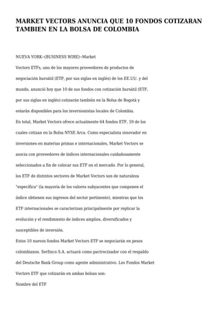 MARKET VECTORS ANUNCIA QUE 10 FONDOS COTIZARAN
TAMBIEN EN LA BOLSA DE COLOMBIA
NUEVA YORK--(BUSINESS WIRE)--Market
Vectors ETFs, uno de los mayores proveedores de productos de
negociación bursátil (ETP, por sus siglas en inglés) de los EE.UU. y del
mundo, anunció hoy que 10 de sus fondos con cotización bursátil (ETF,
por sus siglas en inglés) cotizarán también en la Bolsa de Bogotá y
estarán disponibles para los inversionistas locales de Colombia.
En total, Market Vectors ofrece actualmente 64 fondos ETF, 59 de los
cuales cotizan en la Bolsa NYSE Arca. Como especialista innovador en
inversiones en materias primas e internacionales, Market Vectors se
asocia con proveedores de índices internacionales cuidadosamente
seleccionados a fin de colocar sus ETF en el mercado. Por lo general,
los ETF de distintos sectores de Market Vectors son de naturaleza
"específica" (la mayoría de los valores subyacentes que componen el
índice obtienen sus ingresos del sector pertinente), mientras que los
ETF internacionales se caracterizan principalmente por replicar la
evolución y el rendimiento de índices amplios, diversificados y
susceptibles de inversión.
Estos 10 nuevos fondos Market Vectors ETF se negociarán en pesos
colombianos. Serfinco S.A. actuará como pactrocinador con el respaldo
del Deutsche Bank Group como agente administrativo. Los Fondos Market
Vectors ETF que cotizarán en ambas bolsas son:
Nombre del ETF
 