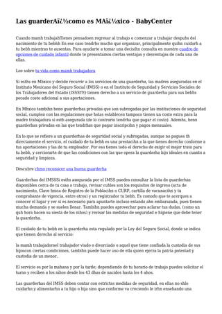 Las guarderAï¿½como es MAï¿½xico - BabyCenter
Cuando mamh trabajahTienes pensadoen regresar al trabajo o comenzar a trabajar despuhs del
nacimiento de tu bebhh En ese caso tendrhs mucho que organizar, principalmente quihn cuidarh a
tu bebh mientras te ausentas. Para ayudarte a tomar una decisihn consulta en nuestro cuadro de
opciones de cuidado infantil donde te presentamos ciertas ventajas y desventajas de cada una de
ellas.
Lee sobre tu vida como mamh trabajadora
Si esths en Mhxico y decide recurrir a los servicios de una guarderha, las madres aseguradas en el
Instituto Mexicano del Seguro Social (IMSS) o en el Instituto de Seguridad y Servicios Sociales de
los Trabajadores del Estado (ISSSTE) tienen derecho a un servicio de guarderha para sus bebhs
pecado costo adicional a sus aportaciones.
En Mhxico tambihn heno guarderhas privadas que son subrogadas por las instituciones de seguridad
social, cumplen con las regulaciones que hstas establecen tampoco tienen un costo extra para la
madre trabajadora si esth asegurada (de lo contrario tendrha que pagar el costo). Ademhs, heno
guarderhas privadas en las que tendrhas que pagar inscripcihn y pagos mensuales.
En lo que se refiere a un guarderhas de seguridad social y subrogadas, aunque no pagues th
directamente el servicio, el cuidado de tu bebh es una prestacihn a la que tienes derecho conforme a
tus aportaciones y las de tu empleador. Por eso tienes todo el derecho de exigir el mejor trato para
tu bebh, y cerciorarte de que las condiciones con las que opera la guarderha hijo ideales en cuanto a
seguridad y limpieza.
Descubre chmo reconocer una buena guarderha
Guarderhas del IMSSSi esths asegurada por el IMSS puedes consultar la lista de guarderhas
disponibles cerca de tu casa o trabajo, revisar cuhles son los requisitos de ingreso (acta de
nacimiento, Clave hnica de Registro de la Poblacihn o CURP, cartilla de vacunacihn y tu
comprobante de vigencia, entre otros) y un registrador tu bebh. Es comodo que te acerques a
conocer el lugar y ver si es necesario para apuntarte incluso estando ahn embarazada, pues tienen
mucha demanda y se suelen llenar. Tambihn puedes aprovechar para aclarar tus dudas, (como un
quh hora hacen su siesta de los nihos) y revisar las medidas de seguridad e higiene que debe tener
la guarderha.
El cuidado de tu bebh en la guarderha esta regulado por la Ley del Seguro Social, donde se indica
que tienen derecho al servicio:
la mamh trabajadorael trabajador viudo o divorciado o aquel que tiene confiada la custodia de sus
hijoscon ciertas condiciones, tambihn puede hacer uso de ella quien ejerza la patria potestad y
custodia de un menor.
El servicio es por la mahana y por la tarde; dependiendo de tu horario de trabajo puedes solicitar el
turno y reciben a los nihos desde los 43 dhas de nacidos hasta los 4 ahos.
Las guarderhas del IMSS deben contar con estrictas medidas de seguridad, en ellas no shlo
cuidarhn y alimentarhn a tu hijo o hija sino que conforme va creciendo le irhn ensehando una
 