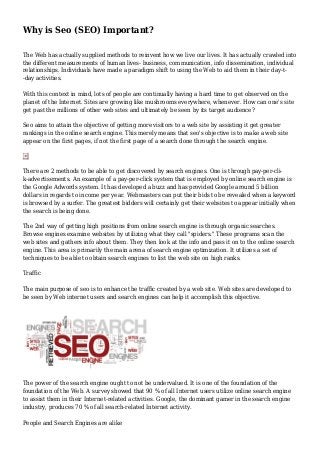 Why is Seo (SEO) Important?
The Web has actually supplied methods to reinvent how we live our lives. It has actually crawled into
the different measurements of human lives- business, communication, info dissemination, individual
relationships. Individuals have made a paradigm shift to using the Web to aid them in their day-t-
-day activities.
With this context in mind, lots of people are continually having a hard time to get observed on the
planet of the Internet. Sites are growing like mushrooms everywhere, whenever. How can one's site
get past the millions of other web sites and ultimately be seen by its target audience?
Seo aims to attain the objective of getting more visitors to a web site by assisting it get greater
rankings in the online search engine. This merely means that seo's objective is to make a web site
appear on the first pages, if not the first page of a search done through the search engine.
There are 2 methods to be able to get discovered by search engines. One is through pay-per-cli-
k-advertisements. An example of a pay-per-click system that is employed by online search engine is
the Google Adwords system. It has developed a buzz and has provided Google around 5 billion
dollars in regards to income per year. Webmasters can put their bids to be revealed when a keyword
is browsed by a surfer. The greatest bidders will certainly get their websites to appear initially when
the search is being done.
The 2nd way of getting high positions from online search engine is through organic searches.
Browse engines examine websites by utilizing what they call "spiders." These programs scan the
web sites and gathers info about them. They then look at the info and pass it on to the online search
engine. This area is primarily the main arena of search engine optimization. It utilizes a set of
techniques to be able to obtain search engines to list the web site on high ranks.
Traffic
The main purpose of seo is to enhance the traffic created by a web site. Web sites are developed to
be seen by Web internet users and search engines can help it accomplish this objective.
The power of the search engine ought to not be undervalued. It is one of the foundation of the
foundation of the Web. A survey showed that 90 % of all Internet users utilize online search engine
to assist them in their Internet-related activities. Google, the dominant gamer in the search engine
industry, produces 70 % of all search-related Internet activity.
People and Search Engines are alike
 