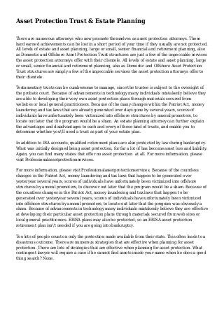 Asset Protection Trust & Estate Planning
There are numerous attorneys who now promote themselves as asset protection attorneys. These
hard earned achievements can be lost in a short period of your time if they usually are not protected.
All levels of estate and asset planning, large or small, senior financial and retirement planning, also
as Domestic and Offshore Asset Protection Trust structures are just a few of the impeccable services
the asset protection attorneys offer with their clientele. All levels of estate and asset planning, large
or small, senior financial and retirement planning, also as Domestic and Offshore Asset Protection
Trust structures are simply a few of the impeccable services the asset protection attorneys offer to
their clientele.
Testamentary trusts can be cumbersome to manage, since the trustee is subject to the oversight of
the probate court. Because of advancements in technology many individuals mistakenly believe they
are able to developing their very own asset protection plans through materials secured from
websites or local general practitioners. Because of the many changes within the Patriot Act, money
laundering and tax laws that are already generated over days gone by several years, scores of
individuals have unfortunately been victimized into offshore structures by amoral promoters, to
locate out later that the program would be a sham. An estate planning attorney can further explain
the advantages and disadvantages to each and every of these kind of trusts, and enable you to
determine whether you'll need a trust as part of your estate plan.
In addition to IRA accounts, qualified retirement plans are also protected by law during bankruptcy.
What was initially designed being asset protection, for far a lot of has become asset loss and liability.
Again, you can find many states that offer no asset protection at all. For more information, please
visit Professionalassetprotectionservices.
For more information, please visit Professionalassetprotectionservices. Because of the countless
changes in the Patriot Act, money laundering and tax laws that happen to be generated over
yesteryear several years, scores of individuals have unfortunately been victimized into offshore
structures by amoral promoters, to discover out later that the program would be a sham. Because of
the countless changes in the Patriot Act, money laundering and tax laws that happen to be
generated over yesteryear several years, scores of individuals have unfortunately been victimized
into offshore structures by amoral promoters, to locate out later that the program was obviously a
sham. Because of advancements in technology many individuals mistakenly believe they are effective
at developing their particular asset protection plans through materials secured from web sites or
local general practitioners. ERISA plans may also be protected, so an ERISA asset protection
retirement plan isn't needed if you are going into bankruptcy.
Too lots of people count on only the protection made available from their state. This often leads to a
disastrous outcome. There are numerous strategies that are effective when planning for asset
protection. There are lots of strategies that are effective when planning for asset protection. What
contingent lawyer will require a case if he cannot find assets inside your name when he does a good
thing search? None.
 