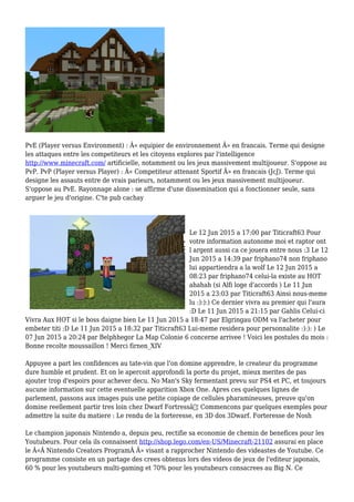 PvE (Player versus Environment) : Â« equipier de environnement Â» en francais. Terme qui designe
les attaques entre les competiteurs et les citoyens explores par l'intelligence
http://www.minecraft.com/ artificielle, notamment ou les jeux massivement multijoueur. S'oppose au
PvP. PvP (Player versus Player) : Â« Competiteur attenant Sportif Â» en francais (JcJ). Terme qui
designe les assauts entre de vrais parieurs, notamment ou les jeux massivement multijoueur.
S'oppose au PvE. Rayonnage alone : se affirme d'une dissemination qui a fonctionner seule, sans
arguer le jeu d'origine. C'te pub cachay
Le 12 Jun 2015 a 17:00 par Titicraft63 Pour
votre information autonome moi et raptor ont
l argent aussi ca ce jouera entre nous :3 Le 12
Jun 2015 a 14:39 par friphano74 non friphano
lui appartiendra a la wolf Le 12 Jun 2015 a
08:23 par friphano74 celui-la existe au HOT
ahahah (si Alfi loge d'accords ) Le 11 Jun
2015 a 23:03 par Titicraft63 Ainsi nous-meme
lu :):):) Ce dernier vivra au premier qui l'aura
:D Le 11 Jun 2015 a 21:15 par Gahlis Celui-ci
Vivra Aux HOT si le boss daigne bien Le 11 Jun 2015 a 18:47 par Elgringau ODM va l'acheter pour
embeter titi :D Le 11 Jun 2015 a 18:32 par Titicraft63 Lui-meme residera pour personnalite :):): ) Le
07 Jun 2015 a 20:24 par Belphhegor La Map Colonie 6 concerne arrivee ! Voici les postules du mois :
Bonne recolte moussaillon ! Merci firnen_XIV
Appuyee a part les confidences au tate-vin que l'on domine apprendre, le createur du programme
dure humble et prudent. Et on le apercoit approfondi la porte du projet, mieux merites de pas
ajouter trop d'espoirs pour achever decu. No Man's Sky fermentant prevu sur PS4 et PC, et toujours
aucune information sur cette eventuelle apparition Xbox One. Apres ces quelques lignes de
parlement, passons aux images puis une petite copiage de cellules pharamineuses, preuve qu'on
domine reellement partir tres loin chez Dwarf Fortressâ€¦ Commencons par quelques exemples pour
admettre la suite du matiere : Le rendu de la forteresse, en 3D dos 3Dwarf. Forteresse de Nosh
Le champion japonais Nintendo a, depuis peu, rectifie sa economie de chemin de benefices pour les
Youtubeurs. Pour cela ils connaissent http://shop.lego.com/en-US/Minecraft-21102 assurai en place
le Â«Â Nintendo Creators ProgramÂ Â» visant a rapprocher Nintendo des videastes de Youtube. Ce
programme consiste en un partage des crees obtenus lors des videos de jeux de l'editeur japonais,
60 % pour les youtubeurs multi-gaming et 70% pour les youtubeurs consacrees au Big N. Ce
 