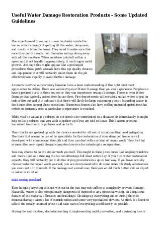 Useful Water Damage Restoration Products - Some Updated
Guidelines
The experts need to manage numerous tasks inside the
house, which consists of getting all the water, dampness,
and moisture from the home. They need to make sure that
once they get the water out, they also end up doing away
with all the moisture. When moisture gets left within a
space and is not handled appropriately, it can trigger mold
growth. Although this might appear like a prolonged
procedure, these professionals have the top quality devices
and equipment that will certainly assist them do the job
effectively and rapidly to avoid further damage.
A removal service will certainly likewise have a keen understanding of the right treatment
approaches to utilize. There are various types of Water Damage that you can experience. People can
have pipelines burst in their houses or they can experience sewage backups. There is even Water
Damage that typically arises from house fires. Fire departments will certainly utilize water to put an
indoor fire out and this indicates that there will likely be large swimming pools of standing water in
the house after among these occasions. Numerous homes also have ceiling mounted sprinklers that
switch on instantly once a particular temperature is reached.
While vital or valuable products do not need to be contributed to a disaster kit immediately, it might
help to list products that you wish to gather up if you are told to leave. Think about precious
household heirlooms or pictures and so forth.
Their trucks are geared up with the devices needed for all sort of situations that need mitigation.
The tools that are made use of by specialists for the restoration of your damaged home are all
developed with commercial strength and they can deal with any kind of repair work. They for that
reason offer very reputable and competent service for catastrophe recuperation.
You may choose to do the repair work yourself. This might include procedures like keeping windows
and doors open and running the Air conditionings full blast entire day. If you hire water restoration
experts, they will certainly get to do the drying procedure in a quite fast way. If you have actually
chosen to do the repair work yourself, you are recommended to do some research study alternatives
you can use to do yourself. If the damage not a small one, then you would much better call an expert
in water restoration.
mold testing portland
Even hanging anything that got wet out in the sun may not suffice to completely prevent damage.
Naturally, water is also exceptionally dangerous if exposed to any electrical wiring, an ubiquitous
feature of the majority of houses and buildings. Cleaning up everything and ensuring there is
minimal damage takes a lot of consideration and some very specialized devices. As such, it's finest to
talk to the totally licensed pros to aid take care of everything as efficiently as possible.
Drying the wet location, decontaminating it, implementing mold prevention, and evaluating loss is
 