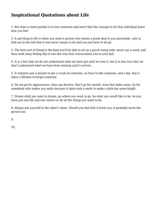 Inspirational Quotations about Life
1. But what is more painful is to love someone and never find the courage to let that individual know
how you feel.
2. A sad thing in life is when you meet a person who means a great deal to you personally, only to
find out in the end that it was never meant to be and you just have to let go.
3. The best sort of friend is the kind you'll be able to sit on a porch swing with, never say a word, and
then walk away feeling like it was the very best conversation you've ever had.
4. It is a fact that we do not understand what we have got until we lose it, but it is also true that we
don't understand what we have been missing until it arrives.
5. It requires just a minute to get a crush on someone, an hour to like someone, and a day -but it
takes a lifetime to forget someone.
6. Do not go for appearances, they can deceive. Don't go for wealth, even that fades away. Go for
somebody who makes you smile because it takes only a smile to make a dark day seem bright.
7. Dream what you want to dream, go where you want to go, be what you would like to be. As you
have just one life and one chance to do all the things you want to do.
8. Always put yourself in the other's shoes. Should you feel that it hurts you, it probably hurts the
person too.
9.
10.
 