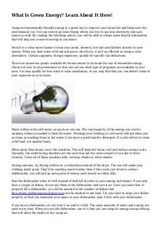 What Is Green Energy? Learn About It Here!
Using environmentally friendly energy is a great way to improve your home life and helps save the
environment, too. You can switch up some things where you live to use less electricity and save
money as well. By reading the following article, you will be able to obtain some helpful information
that will help you conserve energy in you home.
Switch to a solar water heater to heat your pools, showers, hot tubs and kitchen faucets to save
money. When you heat water with natural gas or electricity, it isn't as efficient as using a solar
alternative. Certain upgrades, though expensive, qualify for specific tax deductions.
There are numerous grants available for home owners to increase the use of renewable energy.
Check out your local government so that you can see what type of programs are available in your
area. You may qualify for free wind or solar installation, or you may find that you can deduct some of
your expenses on your taxes.
Wash clothes with cold water, as much as you can. The vast majority of the energy you use for
washing clothes is needed to heat the water. Washing your clothing in cold water will get them just
as clean as washing them in hot water if you have a good laundry detergent. It is also better to clean
a full load, not smaller loads.
When away from home, cover the windows. This will keep the house cool and reduce energy costs.
Typically, the south facing windows are the ones that get the most amount of sun due to their
location. Cover all of these windows with curtains, blinds or roller shades.
During summer, try drying clothes on a clothesline instead of the dryer. The sun will make your
clothing smell great. They'll be smelling much fresher than if they were just dried in a dryer.
Additionally, you will end up saving lots of money each month on utility bills.
Run the dishwasher when it's full instead of half-full in order to save energy and money. If you only
have a couple of dishes, do not put them in the dishwasher and turn it on. Once you learn how to
properly fill a dishwasher, you will be amazed at the number of dishes that
http://www.myfreeenergysolution.com can be washed in one load. Try your best to align your dishes
properly so that you maximize your space in your dishwasher, play Tetris with your dishwasher.
If you have a dishwasher, do not turn it on until it is full. The same amounts of water and energy are
used every time. When you run the dishwasher, see to it that you are using its energy-saving setting;
that will allow the dishes to dry using air.
 