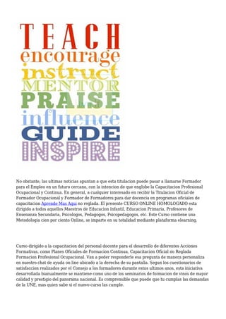 No obstante, las ultimas noticias apuntan a que esta titulacion puede pasar a llamarse Formador
para el Empleo en un futuro cercano, con la intencion de que englobe la Capacitacion Profesional
Ocupacional y Continua. En general, a cualquier interesado en recibir la Titulacion Oficial de
Formador Ocupacional y Formador de Formadores para dar docencia en programas oficiales de
capacitacion Aprende Mas Aqui no reglada. El presente CURSO ONLINE HOMOLOGADO esta
dirigido a todos aquellos Maestros de Educacion Infantil, Educacion Primaria, Profesores de
Ensenanza Secundaria, Psicologos, Pedagogos, Psicopedagogos, etc. Este Curso contiene una
Metodologia cien por ciento Online, se imparte en su totalidad mediante plataforma elearning.
Curso dirigido a la capacitacion del personal docente para el desarrollo de diferentes Acciones
Formativas, como Planes Oficiales de Formacion Continua, Capacitacion Oficial no Reglada
Formacion Profesional Ocupacional. Van a poder responderle esa pregunta de manera personaliza
en nuestro chat de ayuda on line ubicado a la derecha de su pantalla. Segun los cuestionarios de
satisfaccion realizados por el Consejo a los formadores durante estos ultimos anos, esta iniciativa
desarrollada bianualmente se mantiene como uno de los seminarios de formacion de vinos de mayor
calidad y prestigio del panorama nacional. Es comprensible que puede que tu cumplas las demandas
de la UNE, mas quien sabe si el nuevo curso las cumple.
 