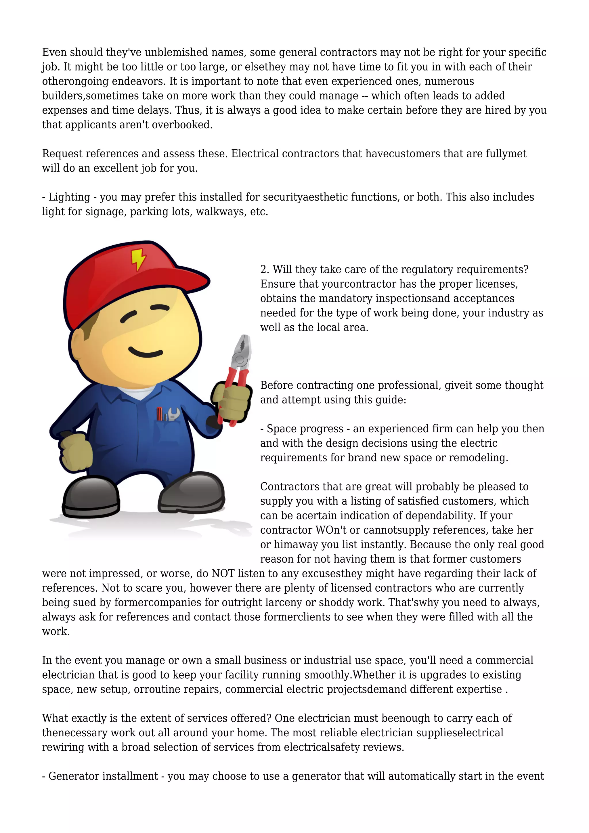 Even should they've unblemished names, some general contractors may not be right for your specific
job. It might be too little or too large, or elsethey may not have time to fit you in with each of their
otherongoing endeavors. It is important to note that even experienced ones, numerous
builders,sometimes take on more work than they could manage -- which often leads to added
expenses and time delays. Thus, it is always a good idea to make certain before they are hired by you
that applicants aren't overbooked.
Request references and assess these. Electrical contractors that havecustomers that are fullymet
will do an excellent job for you.
- Lighting - you may prefer this installed for securityaesthetic functions, or both. This also includes
light for signage, parking lots, walkways, etc.
2. Will they take care of the regulatory requirements?
Ensure that yourcontractor has the proper licenses,
obtains the mandatory inspectionsand acceptances
needed for the type of work being done, your industry as
well as the local area.
Before contracting one professional, giveit some thought
and attempt using this guide:
- Space progress - an experienced firm can help you then
and with the design decisions using the electric
requirements for brand new space or remodeling.
Contractors that are great will probably be pleased to
supply you with a listing of satisfied customers, which
can be acertain indication of dependability. If your
contractor WOn't or cannotsupply references, take her
or himaway you list instantly. Because the only real good
reason for not having them is that former customers
were not impressed, or worse, do NOT listen to any excusesthey might have regarding their lack of
references. Not to scare you, however there are plenty of licensed contractors who are currently
being sued by formercompanies for outright larceny or shoddy work. That'swhy you need to always,
always ask for references and contact those formerclients to see when they were filled with all the
work.
In the event you manage or own a small business or industrial use space, you'll need a commercial
electrician that is good to keep your facility running smoothly.Whether it is upgrades to existing
space, new setup, orroutine repairs, commercial electric projectsdemand different expertise .
What exactly is the extent of services offered? One electrician must beenough to carry each of
thenecessary work out all around your home. The most reliable electrician supplieselectrical
rewiring with a broad selection of services from electricalsafety reviews.
- Generator installment - you may choose to use a generator that will automatically start in the event
 