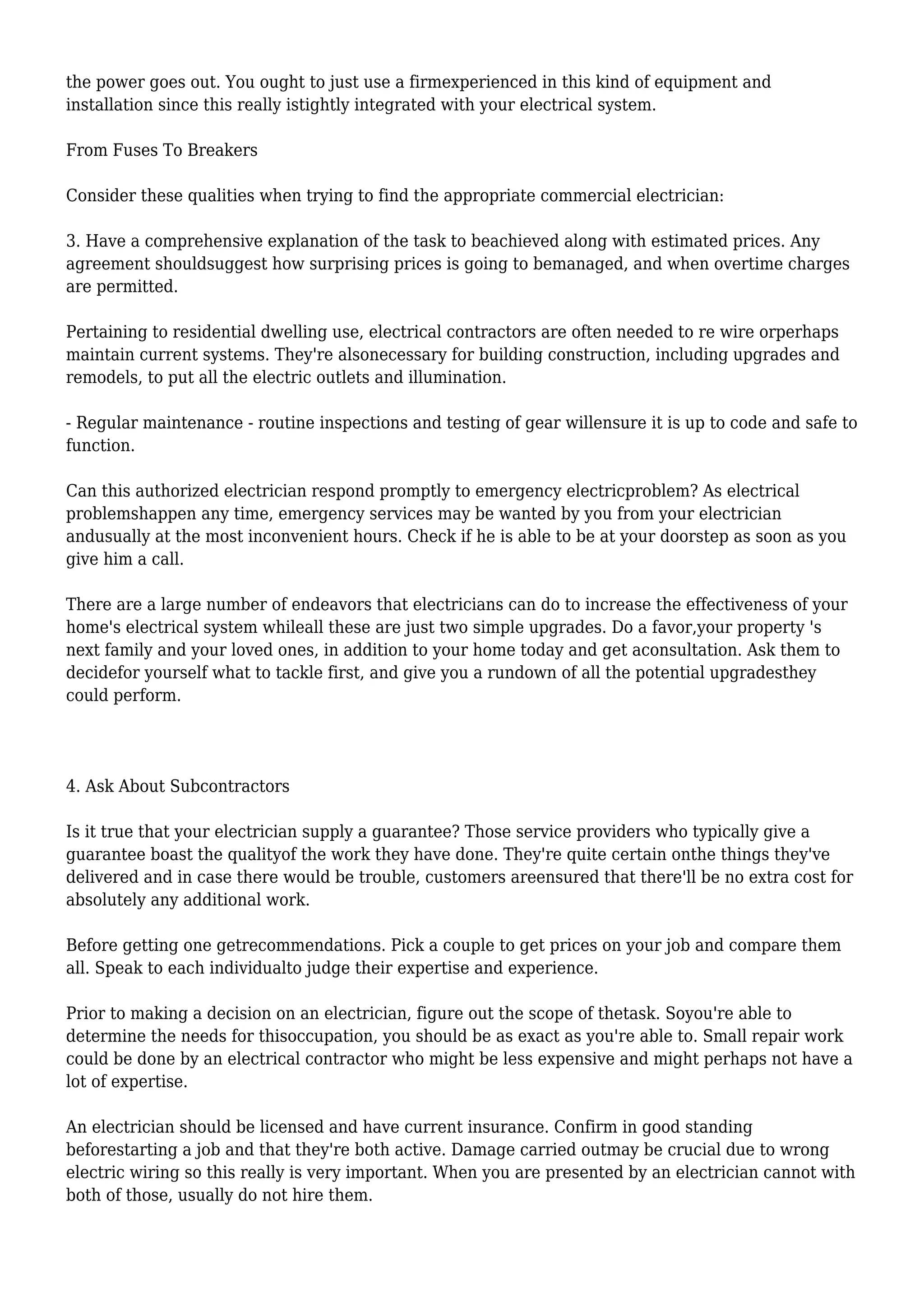 the power goes out. You ought to just use a firmexperienced in this kind of equipment and
installation since this really istightly integrated with your electrical system.
From Fuses To Breakers
Consider these qualities when trying to find the appropriate commercial electrician:
3. Have a comprehensive explanation of the task to beachieved along with estimated prices. Any
agreement shouldsuggest how surprising prices is going to bemanaged, and when overtime charges
are permitted.
Pertaining to residential dwelling use, electrical contractors are often needed to re wire orperhaps
maintain current systems. They're alsonecessary for building construction, including upgrades and
remodels, to put all the electric outlets and illumination.
- Regular maintenance - routine inspections and testing of gear willensure it is up to code and safe to
function.
Can this authorized electrician respond promptly to emergency electricproblem? As electrical
problemshappen any time, emergency services may be wanted by you from your electrician
andusually at the most inconvenient hours. Check if he is able to be at your doorstep as soon as you
give him a call.
There are a large number of endeavors that electricians can do to increase the effectiveness of your
home's electrical system whileall these are just two simple upgrades. Do a favor,your property 's
next family and your loved ones, in addition to your home today and get aconsultation. Ask them to
decidefor yourself what to tackle first, and give you a rundown of all the potential upgradesthey
could perform.
4. Ask About Subcontractors
Is it true that your electrician supply a guarantee? Those service providers who typically give a
guarantee boast the qualityof the work they have done. They're quite certain onthe things they've
delivered and in case there would be trouble, customers areensured that there'll be no extra cost for
absolutely any additional work.
Before getting one getrecommendations. Pick a couple to get prices on your job and compare them
all. Speak to each individualto judge their expertise and experience.
Prior to making a decision on an electrician, figure out the scope of thetask. Soyou're able to
determine the needs for thisoccupation, you should be as exact as you're able to. Small repair work
could be done by an electrical contractor who might be less expensive and might perhaps not have a
lot of expertise.
An electrician should be licensed and have current insurance. Confirm in good standing
beforestarting a job and that they're both active. Damage carried outmay be crucial due to wrong
electric wiring so this really is very important. When you are presented by an electrician cannot with
both of those, usually do not hire them.
 
