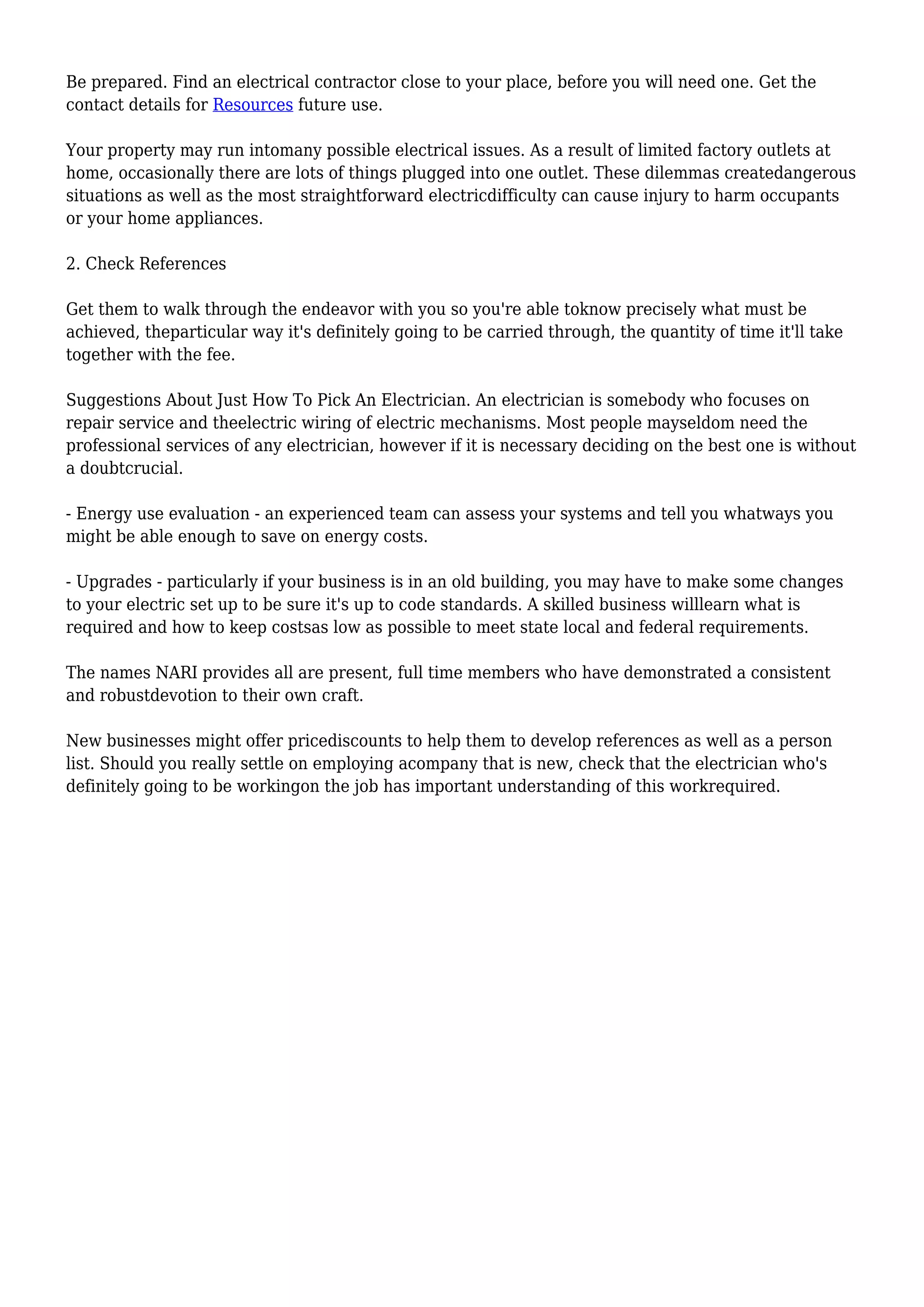 Be prepared. Find an electrical contractor close to your place, before you will need one. Get the
contact details for Resources future use.
Your property may run intomany possible electrical issues. As a result of limited factory outlets at
home, occasionally there are lots of things plugged into one outlet. These dilemmas createdangerous
situations as well as the most straightforward electricdifficulty can cause injury to harm occupants
or your home appliances.
2. Check References
Get them to walk through the endeavor with you so you're able toknow precisely what must be
achieved, theparticular way it's definitely going to be carried through, the quantity of time it'll take
together with the fee.
Suggestions About Just How To Pick An Electrician. An electrician is somebody who focuses on
repair service and theelectric wiring of electric mechanisms. Most people mayseldom need the
professional services of any electrician, however if it is necessary deciding on the best one is without
a doubtcrucial.
- Energy use evaluation - an experienced team can assess your systems and tell you whatways you
might be able enough to save on energy costs.
- Upgrades - particularly if your business is in an old building, you may have to make some changes
to your electric set up to be sure it's up to code standards. A skilled business willlearn what is
required and how to keep costsas low as possible to meet state local and federal requirements.
The names NARI provides all are present, full time members who have demonstrated a consistent
and robustdevotion to their own craft.
New businesses might offer pricediscounts to help them to develop references as well as a person
list. Should you really settle on employing acompany that is new, check that the electrician who's
definitely going to be workingon the job has important understanding of this workrequired.
 
