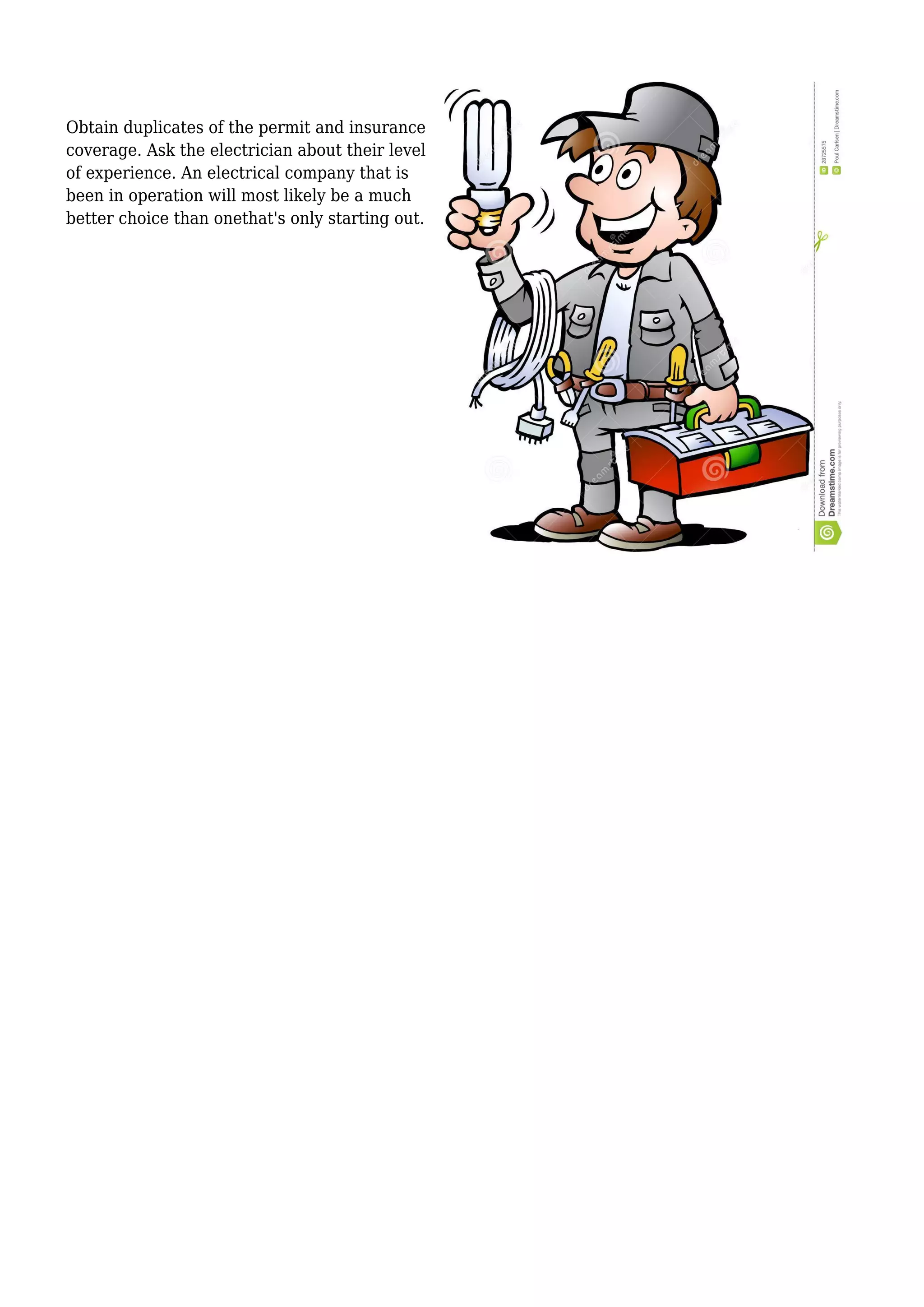 Obtain duplicates of the permit and insurance
coverage. Ask the electrician about their level
of experience. An electrical company that is
been in operation will most likely be a much
better choice than onethat's only starting out.
 