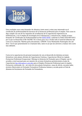 Llevo multiples anos como formador de ofimatica (siete anos) y estoy muy interesado en el
certificado de profesionalidad de docencia de la formacion profesional para el empleo. Este curso te
deja cumplir con uno de los requisitos de acreditacion de la capacitacion experiencia en
teleformacion, y en el empleo de tecnologias de la informacion y comunicacion, exigida al tutor-
formador de Certificados de Profesionalidad on-line ESTE SITIO, conforme la Orden ESS/1897/2013
por la que se desarrolla el RD 34/2008. Por si fuera poco vas a recibir todo el material didactico del
curso en tu domicilio: Maletin porta documentos, CDROM: Curso Multimedia Nominaplus dos mil
doce. Con lo que generalmente lo vi bastante bien, tanto es asi que me atrevere a realizar otro curso
mas adelante.
Curso en la capacitacion de personal ensenante de cara al desarrollo de distintas acciones
formativas como planes oficiales de Capacitacion Continua, Capacitacion Oficial no reglada
Formacion Profesional Ocupacional. Obtenga la titulacion de Formador para el Empleo, que le
acredita a nivel nacional para ser maestro de acciones formativas pertenecientes al plan de
Capacitacion haz click para ir a mi sitio para el Empleo (Formacion Profesional para el empleo,
Formacion continuada, etc., asi como de otros planes formativos: casas de oficios, escuelas taller,
etcetera Matriculate en Formador Formadores Profesores Italiano y accede gratis al Club de
Alumnos de Euroinnova de Formador de Formadores.
 