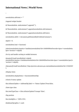 International News | World News
"
newsbulletin.nbFooter = ""
//append widget header
$("#newsbulletin .midcontainer").append("");
$("#newsbulletin .midcontainer").append(newsbulletin.nbContainer);
$("#newsbulletin .midcontainer").append(newsbulletin.nbFooter);
newsbulletin.nbDiv = document.getElementById('nbItemContainer');
nbjsId = 0;
newsbulletin.load = function()
//alert(newsbulletin.baseloc+'/xmldata/newsbulletin?id=14640490twOverride=lpos='+newsbulletin.
lpos+'section='+nbjsId)
//to try and handle caching in webkit browsers
dynamicJS.load('newsBulletin'+nbjsId,
newsbulletin.baseloc+'/xmldata/newsbulletin?id=14640490twOverride=lpos='+newsbulletin.lpos2+
'section='+nbjsId);
//dynamicJS.load('newsBulletin','http://preview.abcnews.go.com/xmldata/newsbulletin?id=13564505'
);
//display items
newsbulletin.displayItems = function(nbItemObj)
//check if status update
this.isStatusUpdate = (nbItemObj.label == 'Status Update')?true:false;
//item type class
this.itemTypeClass = (this.isStatusUpdate)?'orange':'blue';
//bg position
this.itemBgPos = '100% 55%';
if(nbItemObj.bgPos != null)
 