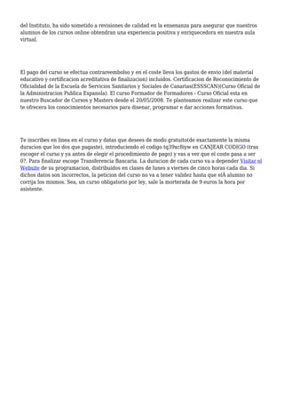 del Instituto, ha sido sometido a revisiones de calidad en la ensenanza para asegurar que nuestros
alumnos de los cursos online obtendran una experiencia positiva y enriquecedora en nuestra aula
virtual.
El pago del curso se efectua contrareembolso y en el coste lleva los gastos de envio (del material
educativo y certificacion acreditativa de finalizacion) incluidos. Certificacion de Reconocimiento de
Oficialidad de la Escuela de Servicios Sanitarios y Sociales de Canarias(ESSSCAN)(Curso Oficial de
la Administracion Publica Espanola). El curso Formador de Formadores - Curso Oficial esta en
nuestro Buscador de Cursos y Masters desde el 20/05/2008. Te planteamos realizar este curso que
te ofrecera los conocimientos necesarios para disenar, programar e dar acciones formativas.
Te inscribes en linea en el curso y datas que desees de modo gratuito(de exactamente la misma
duracion que los dos que pagaste), introduciendo el codigo tq39xc8iyw en CANJEAR CODIGO (tras
escoger el curso y ya antes de elegir el procedimiento de pago) y vas a ver que el coste pasa a ser
0?. Para finalizar escoge Transferencia Bancaria. La duracion de cada curso va a depender Visitar el
Website de su programacion, distribuidos en clases de lunes a viernes de cinco horas cada dia. Si
dichos datos son incorrectos, la peticion del curso no va a tener validez hasta que elÂ alumno no
corrija los mismos. Sea, un curso obligatorio por ley, sale la morterada de 9 euros la hora por
asistente.
 
