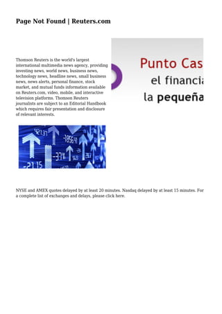 Page Not Found | Reuters.com
Thomson Reuters is the world's largest
international multimedia news agency, providing
investing news, world news, business news,
technology news, headline news, small business
news, news alerts, personal finance, stock
market, and mutual funds information available
on Reuters.com, video, mobile, and interactive
television platforms. Thomson Reuters
journalists are subject to an Editorial Handbook
which requires fair presentation and disclosure
of relevant interests.
NYSE and AMEX quotes delayed by at least 20 minutes. Nasdaq delayed by at least 15 minutes. For
a complete list of exchanges and delays, please click here.
 