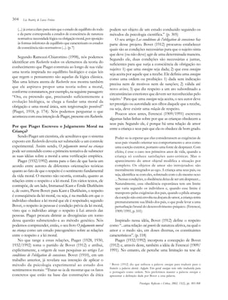 304

Lia Beatriz de Lucca Freitas

(...) já estava claro para mim que o estado de equilíbrio do todo
e da parte correspondia a estados de consciência de natureza
normativa: necessidade lógica ou obrigação moral, por oposição
às formas inferiores de equilíbrio que caracterizam os estados
de consciência não-normativos (...). (p. 7)

Segundo Ramozzi-Chiarottino (1998), nós podemos
identificar em Recherche todos os elementos da teoria do
conhecimento que Piaget construiu ao longo de sua vida:
uma teoria inspirada no equilíbrio biológico e cujas leis
que regem o pensamento são aquelas da lógica clássica.
Mas uma leitura atenta de Recherche nos mostra também
que ele aspirava propor uma teoria sobre a moral,
conforme constatamos, por exemplo, na seguinte passagem:
“Ora, eu pretendo que, precisando suficientemente a
evolução biológica, se chega a fundar uma moral da
obrigação e uma moral única, sem tergiversação possível”
(Piaget, 1918, p. 174). Nós podemos perguntar o que
aconteceu com essa intenção de Piaget, presente em Recherche.
Por que Piaget Escreveu o Julgamento Moral na
Criança?
Sendo Piaget um cientista, ele acreditava que o sistema
exposto em Recherche deveria ser submetido a um controle
experimental. Assim sendo, O julgamento moral na criança
pode ser entendido como a primeira tentativa de submeter
as suas idéias sobre a moral a uma verificação empírica.
Piaget (1932/1992) atenta para o fato de que havia um
acordo entre autores de diferentes orientações teóricas
quanto ao fato de que o respeito é o sentimento fundamental
da vida moral. O mesmo não ocorria, contudo, quanto as
relações entre o respeito e a lei moral. Em vários textos, ele
contrapõe, de um lado, Immanuel Kant e Émile Durkheim
e, de outro, Pierre Bovet: para Kant e Durkheim, o respeito
é conseqüência da lei moral, ou seja, é na medida em que o
indivíduo obedece a lei moral que ele é respeitado; segundo
Bovet, o respeito às pessoas é condição prévia da lei moral,
visto que o indivíduo atinge o respeito à Lei através das
pessoas. Piaget procura dirimir as divergências em torno
dessa questão submetendo-a ao método genético. Nós
podemos compreender, então, o seu livro O julgamento moral
na criança como um estudo psicogenético sobre as relações
entre o respeito e a lei moral.
No que tange a essas relações, Piaget (1928, 1930,
1932/1992) toma o partido de Bovet (1912) e atribui,
explicitamente, a origem de suas pesquisas ao artigo Les
conditions de l’obligation de conscience. Bovet (1910), em um
trabalho anterior, já revelara sua intenção de aplicar o
método da psicologia experimental ao estudo dos
sentimentos morais: “Tratar-se-ia de mostrar que os fatos
concretos que estão na base das construções da ética

podem ser objeto de um estudo conduzido seguindo os
métodos da psicologia científica.” (p. 305)
O seu artigo Les conditions de l’obligation de conscience faz
parte desse projeto. Bovet (1912) procurou estabelecer
quais são as condições necessárias para que o sujeito sinta
que deve (ou não deve) agir de uma determinada maneira.
Segundo ele, duas condições são necessárias e juntas,
suficientes para que surja a consciência de obrigação no
sujeito: 1) que uma consigne seja dada; 2) que essa consigne
seja aceita por aquele que a recebe. Ele definiu uma consigne
como uma ordem ou proibição: 1) dada sem indicação
precisa nem de motivos nem de sanções; 2) válida até
novo aviso; 3) que diz respeito a um ato subordinado a
circunstâncias exteriores que devem ser reconhecidas pelo
sujeito.2 Para que uma consigne seja aceita, o seu autor deve
ter prestígio ou autoridade aos olhos daquele que a recebe,
ou seja, deve existir uma relação de respeito.
Poucos anos antes, Ferenczi (1909/1991) escrevera
algumas belas linhas sobre por que as crianças obedecem a
seus pais. Segundo ele, é porque há uma relação de amor
entre a criança e seus pais que ela os obedece de bom grado.
Poder-se-ia esperar que elas considerassem as exigências de
seus pais visando orientar seu comportamento e atos como
uma coerção exterior, portanto uma fonte de desprazer. Com
efeito, é esse o caso nos primeiros anos de vida, quando a
criança só conhece satisfações auto-eróticas. Mas o
aparecimento do amor objetal modifica a situação por
completo. Os objetos de amor são introjetados: são
mentalmente integrados ao ego. A criança ama seus pais, ou
seja, identifica-se com eles, sobretudo com o do mesmo sexo
... Nessas condições, a obediência deixa de ser um desprazer...
Naturalmente, essa obediência espontânea tem um limite
que varia segundo os indivíduos e, quando esse limite é
transposto pelas exigências dos pais, quando a pílula amarga
da coerção não está envolta na doçura do amor, a criança retira
prematuramente sua libido dos pais, o que pode levar a uma
perturbação brutal do desenvolvimento psíquico. (Ferenczi,
1909/1991, p. 101)

Inspirado nessa idéia, Bovet (1912) define o respeito
como “...uma relação sui generis de natureza afetiva, na qual o
amor e o medo são, em doses diversas, os constituintes
característicos”. (p. 118)
Piaget (1932/1992) incorpora a concepção de Bovet
(1912) e, através deste, também a idéia de Ferenczi (1909/
1991). No entanto, ele percebe uma limitação na tese de
Bovet (1912) diz que utilizou a palavra consigne para traduzir para o
francês a palavra alemã Aufgabe. Em geral consigne tem sido traduzida para
o português como ordem. Nós preferimos manter a palavra consigne e
apresentar a definição dada por Bovet a essa palavra.
2

Psicologia: Reflexão e Crítica, 2002, 15(2), pp. 303-308

 