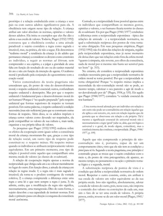 306

Lia Beatriz de Lucca Freitas

protótipo é a relação estabelecida entre a criança e seus
pais ou com outros adultos significativos para ela. A
obediência tem origem nesse tipo de relação. A criança
atribui um valor absoluto às normas, opiniões e valores
desses adultos. Ela imita os exemplos que eles lhe dão e
adota a sua escala de valores. Todavia, Piaget (1932/1992)
constatou que a obediência conduz a uma atitude
paradoxal: o sujeito considera a regra como sagrada e
imutável, mas, na prática, ele não a segue. Ele denominou
“realismo moral” a tendência da criança (e do adulto que
permanece criança) a considerar os deveres como exteriores
ao indivíduo, a seguir as normas ad litteram, sem
compreender o seu espírito, e a julgar a gravidade de uma
falta em função do resultado do ato ou do caráter material
do ato e não em função da intenção do agente. O realismo
moral é produzido pela conjunção do egocentrismo com a
coação social.
Vários comentadores da teoria piagetiana não
entenderam que, do ponto de vista do desenvolvimento
moral, o respeito unilateral é essencial; outros, confundiram
respeito unilateral e desrespeito. Mas por que o respeito
unilateral é fundamental para o desenvolvimento moral do
ser humano? Porque é “no quadro preparado” pelo respeito
unilateral que formas superiores de respeito se tornam
possíveis. Em outras palavras, o respeito unilateral é condição
necessária (mas não suficiente) para que se construam outras
formas de respeito. Além disso, se os adultos impõem à
criança certos valores como devendo ser respeitados, ela
pode compartilhar os valores de sua cultura e, mais tarde,
organizar a sua própria tábua de valores.
As pesquisas que Piaget (1932/1992) realizou sobre
os efeitos da cooperação entre iguais sobre a consciência
moral da criança mostraram-lhe que, graças a esse tipo
de relação social, um outro tipo de respeito pode
constituir-se: o respeito mútuo. Há respeito mútuo
quando os indivíduos se atribuem reciprocamente valores
equivalentes. Em um primeiro momento, esse tipo de
relação é possível entre aqueles que compartilham uma
mesma escala de valores (as classes de co-valorisant).
A relação de cooperação impõe apenas a norma de
reciprocidade que obriga cada um a se colocar mentalmente
no lugar do outro. Em função disso, a atitude da criança em
relação às regras muda: 1) a regra não é mais sagrada e
imutável; ela torna-se o produto contingente da vontade
coletiva; 2) a criança compreende a diferença entre uma
regra e uma lei e que nem sempre a regra é justa; 3) ela
admite, então, que a modificação da regra não significa,
necessariamente, uma transgressão. Dito de outra forma, o
sujeito descobre a sua capacidade de instituir normas. Está
dado o primeiro passo em direção à conquista da consciência
moral autônoma.

Contudo, se a reciprocidade fosse possível apenas entre
os indivíduos que compartilham os mesmos gostos,
opiniões e valores, o ser humano ficaria restrito às classes
de co-valorisants. Eis por que Piaget (1941/1977) estabelece
a diferença entre a reciprocidade espontânea - típica das
relações de amizade - e a reciprocidade normativa, na
qual a substituição recíproca dos pontos de vista tornase uma obrigação. Em suas pesquisas empíricas, Piaget
(1932/1992) não foi além das relações de simpatia, regidas
pela reciprocidade espontânea, mas já nesse momento
ele deixa claro que tais relações estão fora da esfera moral:
“quanto à simpatia, não reveste, aos olhos da consciência,
nada de moral por si mesma: não basta ser sensível para
ser bom” (p. 315).
No entanto, ele considera a reciprocidade espontânea
condição necessária para que a reciprocidade normativa de
ordem moral se torne possível. Por que a reciprocidade se
torna obrigatória? Porque “o respeito mútuo implica a
necessidade da não-contradição moral: não se pode, ao
mesmo tempo, valorizar o seu parceiro e agir de modo a
ser desvalorizado por ele” (Piaget, 1954, p. 535). Eis aquilo
que Piaget (1944/1977) considera “a verdade essencial da
tese kantiana”:
...Uma norma moral adotada por um indivíduo em relação a

um outro não pode ser contraditória em relação àquelas que
ele aplica a um terceiro, etc, nem em relação àquelas que ele
gostaria que se observasse em relação a ele próprio. Tal é
mesmo a significação essencial do universal moral: não é
necessariamente a regra ‘geral’ (sabe-se, aliás, que em lógica o
universal e o geral, de modo algum, coincidem), mas a
coerência interna das condutas, a reciprocidade. (Piaget, 1944/
1977, p. 199)

Aquele que não compreende o princípio de nãocontradição não é, portanto, capaz de ter um
comportamento ético, visto que ele não tem as condições a
priori para sê-lo. Segundo a teoria piagetiana, esse princípio é
construído graças as trocas que o sujeito estabelece com o
meio e, do ponto de vista psicogenético, ele aparece, ao
mesmo tempo, no pensamento e na ação: o primeiro tornase lógico e a segunda, moral.
A substituição recíproca de pontos de vista é a
condição que define a reciprocidade normativa de ordem
moral. Respeitar o outro consiste, então, em atribuir à
sua escala de valores um valor equivalente ao da sua
própria escala. Isso não significa, absolutamente, adotar
a escala de valores do outro, pois, nesse caso, não importa
o conteúdo dos valores ou convicções de cada um, mas
sim o fato de se ter uma escala de valores. A própria
pessoa, então, reveste-se de um valor moral (Piaget, 1941/
1977).
Psicologia: Reflexão e Crítica, 2002, 15(2), pp. 303-308

 