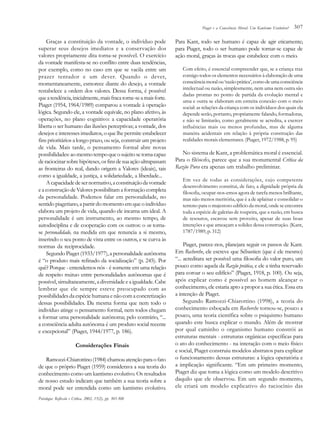 Piaget e a Consciência Moral: Um Kantismo Evolutivo?

Graças a constituição da vontade, o indivíduo pode
superar seus desejos imediatos e a conservação dos
valores propriamente dita torna-se possível. O exercício
da vontade manifesta-se no conflito entre duas tendências,
por exemplo, como no caso em que se vacila entre um
prazer tentador e um dever. Quando o dever,
momentaneamente, esmorece diante do desejo, a vontade
restabelece a ordem dos valores. Dessa forma, é possível
que a tendência, inicialmente, mais fraca torne-se a mais forte.
Piaget (1954, 1964/1989) comparou a vontade à operação
lógica. Segundo ele, a vontade equivale, no plano afetivo, às
operações, no plano cognitivo: a capacidade operatória
liberta o ser humano das ilusões perceptivas; a vontade, dos
desejos e interesses imediatos, o que lhe permite estabelecer
fins prioritários a longo prazo, ou seja, construir um projeto
de vida. Mais tarde, o pensamento formal abre novas
possibilidades: ao mesmo tempo que o sujeito se torna capaz
de raciocinar sobre hipóteses, os fins de sua ação ultrapassam
as fronteiras do real, dando origem a Valores (ideais), tais
como a igualdade, a justiça, a solidariedade, a liberdade...
A capacidade de ser normativo, a constituição da vontade
e a construção de Valores possibilitam a formação completa
da personalidade. Podemos falar em personalidade, no
sentido piagetiano, a partir do momento em que o indivíduo
elabora um projeto de vida, quando ele incarna um ideal. A
personalidade é um instrumento, ao mesmo tempo, de
autodisciplina e de cooperação com os outros: o eu tornase personalidade, na medida em que renuncia a si mesmo,
inserindo o seu ponto de vista entre os outros, e se curva às
normas da reciprocidade.
Segundo Piaget (1933/1977), a personalidade autônoma
é “o produto mais refinado da socialização” (p. 245). Por
quê? Porque - entendemos nós - é somente em uma relação
de respeito mútuo entre personalidades autônomas que é
possível, simultaneamente, a diversidade e a igualdade. Cabe
lembrar que ele sempre esteve preocupado com as
possibilidades da espécie humana e não com a concretização
dessas possibilidades. Da mesma forma que nem todo o
indivíduo atinge o pensamento formal, nem todos chegam
a formar uma personalidade autônoma; pelo contrário, “...
a consciência adulta autônoma é um produto social recente
e excepcional” (Piaget, 1944/1977, p. 186).
Considerações Finais
Ramozzi-Chiarottino (1984) chamou atenção para o fato
de que o próprio Piaget (1959) considerava a sua teoria do
conhecimento como um kantismo evolutivo. Os resultados
de nosso estudo indicam que também a sua teoria sobre a
moral pode ser entendida como um kantismo evolutivo.
Psicologia: Reflexão e Crítica, 2002, 15(2), pp. 303-308

307

Para Kant, todo ser humano é capaz de agir eticamente;
para Piaget, todo o ser humano pode tornar-se capaz de
ação moral, graças às trocas que estabelece com o meio.
Com efeito, é essencial compreender que, se a criança traz
consigo todos os elementos necessários à elaboração de uma
consciência moral ou ‘razão prática’, como de uma consciência
intelectual ou razão, simplesmente, nem uma nem outra são
dadas prontas no ponto de partida da evolução mental e
uma e outra se elaboram em estreita conexão com o meio
social: as relações da criança com os indivíduos dos quais ela
depende serão, portanto, propriamente falando, formadoras,
e não se limitarão, como geralmente se acredita, a exercer
influências mais ou menos profundas, mas de alguma
maneira acidentais em relação à própria construção das
realidades morais elementares. (Piaget, 1972/1988, p. 95)

No sistema de Kant, a problemática moral é essencial.
Para o filósofo, parece que a sua monumental Crítica da
Razão Pura era apenas um trabalho preliminar.
Em vez de todas as considerações, cujo competente
desenvolvimento constitui, de fato, a dignidade própria da
filosofia, ocupar-nos-emos agora de tarefa menos brilhante,
mas não menos meritória, que é a de aplainar e consolidar o
terreno para o majestoso edifício da moral, onde se encontra
toda a espécie de galerias de toupeira, que a razão, em busca
de tesouros, escavou sem proveito, apesar de suas boas
intenções e que ameaçam a solidez dessa construção. (Kant,
1787/1989, p. 312)

Piaget, parece-nos, planejara seguir os passos de Kant.
Em Recherche, ele escreve que Sébastien (que é ele mesmo)
“... acreditara ser possível uma filosofia do valor puro, um
pouco como aquela da Razão prática, e ele a tinha reservado
para coroar o seu edifício” (Piaget, 1918, p. 100). Ou seja,
após explicar como é possível ao homem alcançar o
conhecimento, ele estaria apto a propor a sua ética. Essa era
a intenção de Piaget.
Segundo Ramozzi-Chiarottino (1998), a teoria do
conhecimento esboçada em Recherche tornou-se, pouco a
pouco, uma teoria científica sobre o psiquismo humano
quando este busca explicar o mundo. Além de mostrar
por qual caminho o organismo humano constrói as
estruturas mentais - estruturas orgânicas específicas para
o ato do conhecimento - na interação com o meio físico
e social, Piaget construiu modelos abstratos para explicar
o funcionamento dessas estruturas: a lógica operatória e
a implicação significante. “Em um primeiro momento,
Piaget diz que toma a lógica como um modelo descritivo
daquilo que ele observou. Em um segundo momento,
ele criará um modelo explicativo do raciocínio das

 