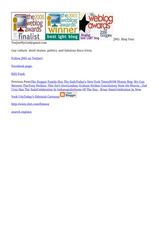 JMG: Blog Year
TenJoeMyGod@gmail.com
Gay culture, short stories, politics, and fabulous disco trivia.
Follow JMG on Twitter!
Facebook page.
RSS Feed.
Previous PostsThe Duggar Family Has The SadzToday's New York TimesNOM Money Beg: We Can
Reverse ThisTony Perkins: This Isn't OverLindsey Graham Strikes Conciliatory Note On Marria...Ted
Cruz Has The SadzCelebration In IndianapolisQuote Of The Day - Brian SimsCelebration In New
York CityToday's Editorial Cartoons
http://www.diet.com/fitness/
search engines
 