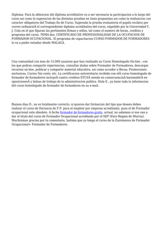 Diploma: Para la obtencion del diploma acreditativo va a ser necesaria la participacion a lo largo del
curso asi como la superacion de las distintas pruebas en linea propuestas asi como la realizacion con
caracter obligatorio del Trabajo fin de Curso. Superada la prueba evaluatoria el pupilo recibira por
correo ordinarioÂ el correspondiente diploma acreditativo del curso, expedido por la Universidad C.
J. Cela en el que figuran las pertinentes firmas y sellos, tal como el numero de horas, creditos y
programa del curso. TEMA dos. CERTIFICADO DE PROFESIONALIDAD DE LA OCUPACION DE
FORMADOR OCUPACIONAL. El programa de capacitacion CURSO FORMADOR DE FORMADORES
lo va a poder estudiar desde MALAGA.
Una comunidad con mas de 15.000 usuarios que han realizado su Curso Homologado On-line , con
los que podras compartir experiencias, consultar dudas sobre Formador de Formadores, descargar
recursos on line, publicar y compartir material educativo, asi como acceder a Becas, Promociones
exclusivas, Cursos Sin costo, etc. La ceritficacion universitaria recibida con elÂ curso homologado de
formador de formadores incluyeÂ cuatro creditos ETCSÂ siendo en consecuenciaÂ baremableÂ en
oposicionesÂ y bolsas de trabajo de la administracion publica. Hola E., ya tiene toda la informacion
del curso homologado de formador de formadores en su e-mail.
Buenos dias D., no es totalmente correcto, si quieres dar formacion del tipo que desees debes
realizar el curso de Docencia de F.P. para el empleo( por empresa acreditada), pues el de Formador
ocupacional esta obsoleto. A fecha formador de formadores gratis actual, no sabemos si nos van a
dar el titulo del curso de Formador Ocupacional acreditado por el SEF (Paro Region de Murcia).
Muchisimas gracias por tu comentario, lastima que ya tenga el curso de la Euroinnova de Formador
Ocupacional+ Formador de Formadores.
 