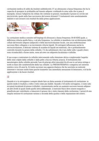 cavitazione medica di solito da risultati soddisfacenti. E' un ultrasuono a bassa frequenza che ha la
capacita di giungere in profondita nel tessuto adiposo: scaldando la zona sulla che si posa il
manipolo, strizza l'adipocita (la cellula che contiene in grasso), mandando il grasso in circolo nel
microcircolo, quale nella fase successiva dev'essere drenato!! I trattamenti sono assolutamente
indolori e non invasivi con risultati fin dalla prima applicazione.
La cavitazione medica consiste nell'impiego di ultrasuoni a bassa frequenza 30-40 KHZ quale, a
differenza vittoria quella fisica, e ad alta frequenza. La cellulite si manifesta con un'alterazione delle
cellule del tessuto adiposo (adipociti) e della microcircolazione locale, con una neoformazione
successo fibre collagene e un incremento vittoria liquidi. Gli estrogeni influenzano anche la
microcircolazione, il delicato sistema di scambio di liquidi nei materiali, che e profondamente
coinvolto durante la genesi della cellulite. C'e da sottolineare che il piu delle volte i quadri clinici
sono riconducibili a forme miste, ossia ad aree con adiposita localizzata e cellulite.
Il suo scopo e contrastare la cellulite intervenendo sulla ritenzione idrica e migliorando l'aspetto
delle zone colpite dalla cellulite e dalla pelle a buccia vittoria arancia. Il trattamento bio-
mesoterapico della cellulite prevede l'uso di principi attivi miscelati fra di essi in un'unica siringa e
scelti in base alle caratteristiche della tua cellulite. La PRESSOTERAPIA e comparsa nel universo
estetico circa 20 anni fa. Si tratta successo una apparecchiatura che ha suscitato un notevole
interesse e riscosso molto fama poiche trasmette una immediata sensazione di benessere, e di facile
applicazione e da buoni risultati.
Quando si e in sovrappeso e sempre ideale fare un dieta assieme al trattamento di cavitazione: in
questo modo il risultato a volte e visto come piu stabile. Quando c'eÂ molto sovrappeso, ci sono solo
accumuli localizzati di grasso (cellulite), ciononostante anche un aumento successo tessuto adiposo
ad altri livelli in quale modo quello intra-addominale. L'esercizio fisico deve essere eseguito e
pianificato per contribuire a rimuovere il grasso che e stato rimosso dalla cavitazione. I prezzi di una
singola sessione di cavitazione variano a seconda della qualita e della reputazione del centro.
 