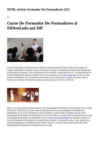 HTML Article Formador De Formadores (21)
ï»¿
Curso De Formador De Formadores @
ElOtroLado.net Off
Cursos de formador de formadores de duracion aproximada de 30 horas lectivas de estudio. Si
incluye modalidad a distancia, seguro al cien por cien que no obtendras el titulo oficial emitido por
el Ministerio de trabajo CCAA competente que lo acredite, y como bien dice E., la regulacion de los
CP en teleformacion apenas se publico hace unas semanas, con lo mas ayuda que, no se si ya hay
centros acreditados, mas es bastante quiere decir que la formacion no pueda ser buena, mas si
buscas una titulacion reconocida, quiza no sea lo que ese curso te va a ofrecer.
Hola C., ya tiene toda la informacion del curso homologado de formador de formadores en su correo
electronico. Hola David, ya tiene toda la informacion del curso homologado de formador de
formadores en su correo electronico. Hola Candelaria, ya tiene toda la informacion del curso
homologado de formador de formadores en su e-mail. Hola A., ya tiene toda la informacion del curso
homologado de formador de formadores en su e mail Fuente De Utilidad. Me agradaria saber si el
curso de formador de formadores se puede hacer en linea, el numero de horas, coste, temario y si
esta homologado por la Administracion Publica. Hola B., ya tiene toda la informacion del curso
homologado de formador de formadores en su e mail.
 