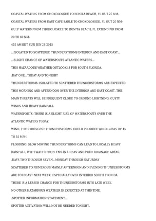 COASTAL WATERS FROM CHOKOLOSKEE TO BONITA BEACH, FL OUT 20 NM-
COASTAL WATERS FROM EAST CAPE SABLE TO CHOKOLOSKEE, FL OUT 20 NM-
GULF WATERS FROM CHOKOLOSKEE TO BONITA BEACH, FL EXTENDING FROM
20 TO 60 NM-
455 AM EDT SUN JUN 28 2015
...ISOLATED TO SCATTERED THUNDERSTORMS INTERIOR AND EAST COAST...
...SLIGHT CHANCE OF WATERSPOUTS ATLANTIC WATERS...
THIS HAZARDOUS WEATHER OUTLOOK IS FOR SOUTH FLORIDA.
.DAY ONE...TODAY AND TONIGHT
THUNDERSTORMS: ISOLATED TO SCATTERED THUNDERSTORMS ARE EXPECTED
THIS MORNING AND AFTERNOON OVER THE INTERIOR AND EAST COAST. THE
MAIN THREATS WILL BE FREQUENT CLOUD TO GROUND LIGHTNING, GUSTY
WINDS AND HEAVY RAINFALL.
WATERSPOUTS: THERE IS A SLIGHT RISK OF WATERSPOUTS OVER THE
ATLANTIC WATERS TODAY.
WIND: THE STRONGEST THUNDERSTORMS COULD PRODUCE WIND GUSTS OF 45
TO 55 MPH.
FLOODING: SLOW MOVING THUNDERSTORMS CAN LEAD TO LOCALLY HEAVY
RAINFALL, WITH WATER PROBLEMS IN URBAN AND POOR DRAINAGE AREAS.
.DAYS TWO THROUGH SEVEN...MONDAY THROUGH SATURDAY
SCATTERED TO NUMEROUS MAINLY AFTERNOON AND EVENING THUNDERSTORMS
ARE FORECAST NEXT WEEK, ESPECIALLY OVER INTERIOR SOUTH FLORIDA.
THERE IS A LESSER CHANCE FOR THUNDERSTORMS INTO LATE WEEK.
NO OTHER HAZARDOUS WEATHER IS EXPECTED AT THIS TIME.
.SPOTTER INFORMATION STATEMENT...
SPOTTER ACTIVATION WILL NOT BE NEEDED TONIGHT.
 