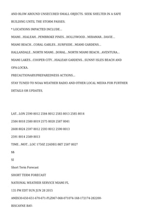AND BLOW AROUND UNSECURED SMALL OBJECTS. SEEK SHELTER IN A SAFE
BUILDING UNTIL THE STORM PASSES.
* LOCATIONS IMPACTED INCLUDE...
MIAMI...HIALEAH...PEMBROKE PINES...HOLLYWOOD...MIRAMAR...DAVIE...
MIAMI BEACH...CORAL GABLES...SURFSIDE...MIAMI GARDENS...
HALLANDALE...NORTH MIAMI...DORAL...NORTH MIAMI BEACH...AVENTURA...
MIAMI LAKES...COOPER CITY...HIALEAH GARDENS...SUNNY ISLES BEACH AND
OPA-LOCKA.
PRECAUTIONARY/PREPAREDNESS ACTIONS...
STAY TUNED TO NOAA WEATHER RADIO AND OTHER LOCAL MEDIA FOR FURTHER
DETAILS OR UPDATES.
LAT...LON 2590 8012 2584 8012 2583 8013 2585 8014
2584 8018 2580 8019 2575 8028 2587 8041
2608 8024 2597 8012 2593 8012 2590 8013
2591 8014 2589 8013
TIME...MOT...LOC 1750Z 224DEG 8KT 2587 8027
$$
SI
Short Term Forecast
SHORT TERM FORECAST
NATIONAL WEATHER SERVICE MIAMI FL
135 PM EDT SUN JUN 28 2015
AMZ630-650-651-670-671-FLZ067-068-071074-168-172174-282200-
BISCAYNE BAY-
 