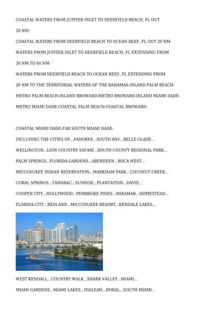 COASTAL WATERS FROM JUPITER INLET TO DEERFIELD BEACH, FL OUT
20 NM-
COASTAL WATERS FROM DEERFIELD BEACH TO OCEAN REEF, FL OUT 20 NM-
WATERS FROM JUPITER INLET TO DEERFIELD BEACH, FL EXTENDING FROM
20 NM TO 60 NM-
WATERS FROM DEERFIELD BEACH TO OCEAN REEF, FL EXTENDING FROM
20 NM TO THE TERRITORIAL WATERS OF THE BAHAMAS-INLAND PALM BEACH-
METRO PALM BEACH-INLAND BROWARD-METRO BROWARD-INLAND MIAMI DADE-
METRO MIAMI DADE-COASTAL PALM BEACH-COASTAL BROWARD-
COASTAL MIAMI DADE-FAR SOUTH MIAMI DADE-
INCLUDING THE CITIES OF...PAHOKEE...SOUTH BAY...BELLE GLADE...
WELLINGTON...LION COUNTRY SAFARI...SOUTH COUNTY REGIONAL PARK...
PALM SPRINGS...FLORIDA GARDENS...ABERDEEN...BOCA WEST...
MICCOSUKEE INDIAN RESERVATION...MARKHAM PARK...COCONUT CREEK...
CORAL SPRINGS...TAMARAC...SUNRISE...PLANTATION...DAVIE...
COOPER CITY...HOLLYWOOD...PEMBROKE PINES...MIRAMAR...HOMESTEAD...
FLORIDA CITY...REDLAND...MICCOSUKEE RESORT...KENDALE LAKES...
WEST KENDALL...COUNTRY WALK...SHARK VALLEY...MIAMI...
MIAMI GARDENS...MIAMI LAKES...HIALEAH...DORAL...SOUTH MIAMI...
 