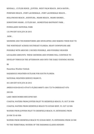 KENDALL...CUTLER RIDGE...JUPITER...WEST PALM BEACH...BOCA RATON...
POMPANO BEACH...FORT LAUDERDALE...FORT LAUDERDALE BEACH...
HOLLYWOOD BEACH...AVENTURA...MIAMI BEACH...MIAMI SHORES...
DOWNTOWN MIAMI...CUTLER BAY...HOMESTEAD BAYFRONT PARK...
EVERGLADES NATIONAL PARK
135 PM EDT SUN JUN 28 2015
.NOW...
SHOWERS AND THUNDERSTORMS ARE DEVELOPING AND MAKING THEIR WAY TO
THE NORTHEAST ACROSS SOUTHEAST FLORIDA. HEAVY DOWNPOURS ARE
POSSIBLE WITH AROUND 2 INCHES POSSIBLE, AND POSSIBLE HEAVIER
LOCALIZED AMOUNTS. THESE SHOWERS AND STORMS WILL CONTINUE TO
DEVELOP THROUGH THE AFTERNOON AND INTO THE EARLY EVENING HOURS.
$$
Hazardous Weather Outlook
HAZARDOUS WEATHER OUTLOOK FOR SOUTH FLORIDA
NATIONAL WEATHER SERVICE MIAMI FL
455 AM EDT SUN JUN 28 2015
AMZ610-630-650-651-670-671-FLZ063-066075-168-172174-GMZ656-657-676-
282100-
LAKE OKEECHOBEE-BISCAYNE BAY-
COASTAL WATERS FROM JUPITER INLET TO DEERFIELD BEACH, FL OUT 20 NM-
COASTAL WATERS FROM DEERFIELD BEACH TO OCEAN REEF, FL OUT 20 NM-
WATERS FROM JUPITER INLET TO DEERFIELD BEACH, FL EXTENDING FROM
20 NM TO 60 NM-
WATERS FROM DEERFIELD BEACH TO OCEAN REEF, FL EXTENDING FROM 20 NM
TO THE TERRITORIAL WATERS OF THE BAHAMAS-GLADES-HENDRY-
 