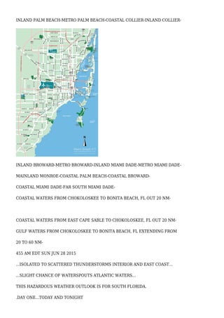 INLAND PALM BEACH-METRO PALM BEACH-COASTAL COLLIER-INLAND COLLIER-
INLAND BROWARD-METRO BROWARD-INLAND MIAMI DADE-METRO MIAMI DADE-
MAINLAND MONROE-COASTAL PALM BEACH-COASTAL BROWARD-
COASTAL MIAMI DADE-FAR SOUTH MIAMI DADE-
COASTAL WATERS FROM CHOKOLOSKEE TO BONITA BEACH, FL OUT 20 NM-
COASTAL WATERS FROM EAST CAPE SABLE TO CHOKOLOSKEE, FL OUT 20 NM-
GULF WATERS FROM CHOKOLOSKEE TO BONITA BEACH, FL EXTENDING FROM
20 TO 60 NM-
455 AM EDT SUN JUN 28 2015
...ISOLATED TO SCATTERED THUNDERSTORMS INTERIOR AND EAST COAST...
...SLIGHT CHANCE OF WATERSPOUTS ATLANTIC WATERS...
THIS HAZARDOUS WEATHER OUTLOOK IS FOR SOUTH FLORIDA.
.DAY ONE...TODAY AND TONIGHT
 