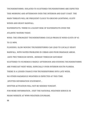 THUNDERSTORMS: ISOLATED TO SCATTERED THUNDERSTORMS ARE EXPECTED
THIS MORNING AND AFTERNOON OVER THE INTERIOR AND EAST COAST. THE
MAIN THREATS WILL BE FREQUENT CLOUD TO GROUND LIGHTNING, GUSTY
WINDS AND HEAVY RAINFALL.
WATERSPOUTS: THERE IS A SLIGHT RISK OF WATERSPOUTS OVER THE
ATLANTIC WATERS TODAY.
WIND: THE STRONGEST THUNDERSTORMS COULD PRODUCE WIND GUSTS OF 45
TO 55 MPH.
FLOODING: SLOW MOVING THUNDERSTORMS CAN LEAD TO LOCALLY HEAVY
RAINFALL, WITH WATER PROBLEMS IN URBAN AND POOR DRAINAGE AREAS.
.DAYS TWO THROUGH SEVEN...MONDAY THROUGH SATURDAY
SCATTERED TO NUMEROUS MAINLY AFTERNOON AND EVENING THUNDERSTORMS
ARE FORECAST NEXT WEEK, ESPECIALLY OVER INTERIOR SOUTH FLORIDA.
THERE IS A LESSER CHANCE FOR THUNDERSTORMS INTO LATE WEEK.
NO OTHER HAZARDOUS WEATHER IS EXPECTED AT THIS TIME.
.SPOTTER INFORMATION STATEMENT...
SPOTTER ACTIVATION WILL NOT BE NEEDED TONIGHT.
FOR MORE INFORMATION...VISIT THE NATIONAL WEATHER SERVICE IN
MIAMI WEBSITE AT WWW.WEATHER.GOV/MIAMI.
$$
 