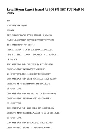 Local Storm Report Issued At 800 PM EST TUE MAR 03
2015
198
NWUS53 KDTX 281447
LSRDTX
PRELIMINARY LOCAL STORM REPORT...SUMMARY
NATIONAL WEATHER SERVICE DETROIT/PONTIAC MI
1046 AM EDT SUN JUN 28 2015
..TIME... ...EVENT... ...CITY LOCATION... ...LAT.LON...
..DATE... ....MAG.... ..COUNTY LOCATION..ST.. ...SOURCE....
..REMARKS..
1203 AM HEAVY RAIN GARDEN CITY 42.33N 83.33W
06/28/2015 M0.87 INCH WAYNE MI PUBLIC
24 HOUR TOTAL FROM MIDNIGHT TO MIDNIGHT
0400 AM HEAVY RAIN 2 ENE ROSEVILLE 42.52N 82.90W
06/28/2015 M1.48 INCH MACOMB MI COCORAHS
26 HOUR TOTAL
0600 AM HEAVY RAIN NW SOUTH LYON 42.46N 83.65W
06/28/2015 M0.87 INCH OAKLAND MI COCORAHS
30 HOUR TOTAL
0600 AM HEAVY RAIN 2 NE CORUNNA 43.00N 84.09W
06/28/2015 M0.88 INCH SHIAWASSEE MI CO-OP OBSERVER
30 HOUR TOTAL
0700 AM HEAVY RAIN SW ALGONAC 42.62N 82.53W
06/28/2015 M2.37 INCH ST. CLAIR MI COCORAHS
 