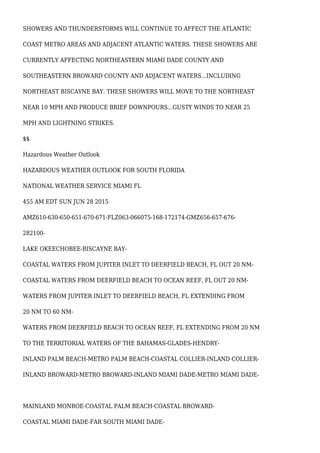 SHOWERS AND THUNDERSTORMS WILL CONTINUE TO AFFECT THE ATLANTIC
COAST METRO AREAS AND ADJACENT ATLANTIC WATERS. THESE SHOWERS ARE
CURRENTLY AFFECTING NORTHEASTERN MIAMI DADE COUNTY AND
SOUTHEASTERN BROWARD COUNTY AND ADJACENT WATERS...INCLUDING
NORTHEAST BISCAYNE BAY. THESE SHOWERS WILL MOVE TO THE NORTHEAST
NEAR 10 MPH AND PRODUCE BRIEF DOWNPOURS...GUSTY WINDS TO NEAR 25
MPH AND LIGHTNING STRIKES.
$$
Hazardous Weather Outlook
HAZARDOUS WEATHER OUTLOOK FOR SOUTH FLORIDA
NATIONAL WEATHER SERVICE MIAMI FL
455 AM EDT SUN JUN 28 2015
AMZ610-630-650-651-670-671-FLZ063-066075-168-172174-GMZ656-657-676-
282100-
LAKE OKEECHOBEE-BISCAYNE BAY-
COASTAL WATERS FROM JUPITER INLET TO DEERFIELD BEACH, FL OUT 20 NM-
COASTAL WATERS FROM DEERFIELD BEACH TO OCEAN REEF, FL OUT 20 NM-
WATERS FROM JUPITER INLET TO DEERFIELD BEACH, FL EXTENDING FROM
20 NM TO 60 NM-
WATERS FROM DEERFIELD BEACH TO OCEAN REEF, FL EXTENDING FROM 20 NM
TO THE TERRITORIAL WATERS OF THE BAHAMAS-GLADES-HENDRY-
INLAND PALM BEACH-METRO PALM BEACH-COASTAL COLLIER-INLAND COLLIER-
INLAND BROWARD-METRO BROWARD-INLAND MIAMI DADE-METRO MIAMI DADE-
MAINLAND MONROE-COASTAL PALM BEACH-COASTAL BROWARD-
COASTAL MIAMI DADE-FAR SOUTH MIAMI DADE-
 