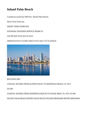 Inland Palm Beach
2 products issued by NWS for: Inland Palm Beach
Short Term Forecast
SHORT TERM FORECAST
NATIONAL WEATHER SERVICE MIAMI FL
229 PM EDT SUN JUN 28 2015
AMZ630-650-651-FLZ067-068-071074-168-172174-282030-
BISCAYNE BAY-
COASTAL WATERS FROM JUPITER INLET TO DEERFIELD BEACH, FL OUT
20 NM-
COASTAL WATERS FROM DEERFIELD BEACH TO OCEAN REEF, FL OUT 20 NM-
INLAND PALM BEACH-METRO PALM BEACH-INLAND BROWARD-METRO BROWARD-
 