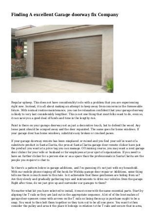 Finding A excellent Garage doorway fix Company
Regular upkeep. This does not have considerably to do with a problem that you are experiencing
right now. Instead, it is all about making an attempt to keep away from concerns in the foreseeable
future. With normal routine maintenance, you can be relaxation confident that your garage doorway
is likely to very last considerably lengthier. This is not one thing that most folks want to do, even so,
it can save you a good deal of funds and time in the lengthy run.
Paint is there on your garage doorway not as just a decorative touch, but to defend the wood. Any
loose paint should be scraped away and the door repainted. The same goes for home windows. If
your garage door has home windows, substitute any broken or cracked panes.
If your garage doorway remote has been misplaced or ruined and you find your self in want of a
substitute product in Santa Clarita, the pros at Santa Clarita garage door remote clicker have just
the product you want at a price tag you can manage. Of training course, you may want a next garage
door clicker for your wife or husband or for employees at your spot of organization. If you need to
have an further clicker for a person else or as a spare than the professionals in Santa Clarita are the
people you require to chat to.
So there's a pattern below in garage additions, and I'm guessing it's not just with my household.
With our mobile phone ringing off the hook for Wichita garage door repair or Additions, some thing
tells me there is much more to this tale. Is it achievable that these gentlemen are hiding from us?
Are they slowly and gradually gathering toys and instruments to drive our vehicles from the garage.
Right after time, do we just give up and surrender our garages to them?
No matter what kit you have selected to install, it must come with the same essential parts. Start by
aligning the T rails so they are laid out in the appropriate sequence. A lot of of the best makes of
garage door openers come with arrows on the T rails so lining them up in purchase ought to be a
snap. You want to then bolt them together so they turn out to be all one piece. You want to then
consider the pulley and area it the place it belongs in relation to the T rails and secure that in area,
 