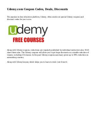 Udemy.com Coupon Codes, Deals, Discounts
The popular on-line education platform, Udemy, often sends out special Udemy coupons and
discount codes for you to use.
Along with Udemy coupons, reductions are regularly published by individual instructors also. We'll
share these also. The Udemy coupons will allow you to get huge discounts on a sizable selection of
classes, including UX classes. In the past Udemy coupons sanctuary given up to 99% reduction on
astonishing courses.
Along with Udemy lessons which helps you to learn to stick {out from th
 