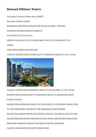 Broward Offshore Waters
One product found for Marine Zone: AMZ671
Hazardous Weather Outlook
HAZARDOUS WEATHER OUTLOOK FOR SOUTH FLORIDA...UPDATED
NATIONAL WEATHER SERVICE MIAMI FL
636 PM EDT SUN JUN 28 2015
AMZ610-630-650-651-670-671-FLZ063-066075-168-172174-GMZ656-657-676-
290400-
LAKE OKEECHOBEE-BISCAYNE BAY-
COASTAL WATERS FROM JUPITER INLET TO DEERFIELD BEACH, FL OUT 20 NM-
COASTAL WATERS FROM DEERFIELD BEACH TO OCEAN REEF, FL OUT 20 NM-
WATERS FROM JUPITER INLET TO DEERFIELD BEACH, FL EXTENDING FROM
20 NM TO 60 NM-
WATERS FROM DEERFIELD BEACH TO OCEAN REEF, FL EXTENDING FROM 20 NM
TO THE TERRITORIAL WATERS OF THE BAHAMAS-GLADES-HENDRY-
INLAND PALM BEACH-METRO PALM BEACH-COASTAL COLLIER-INLAND COLLIER-
INLAND BROWARD-METRO BROWARD-INLAND MIAMI DADE-METRO MIAMI DADE-
MAINLAND MONROE-COASTAL PALM BEACH-COASTAL BROWARD-
COASTAL MIAMI DADE-FAR SOUTH MIAMI DADE-
 